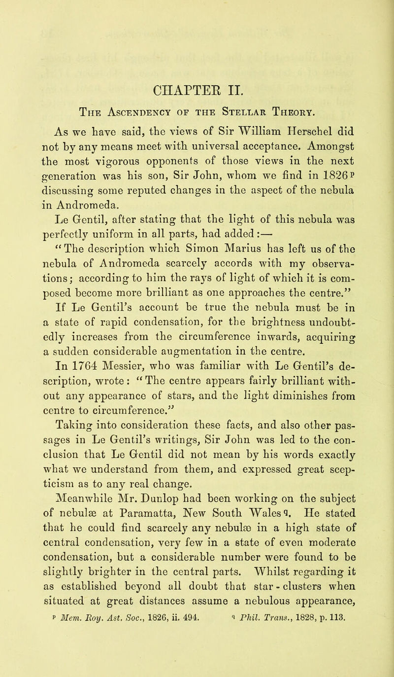 The Ascendency of the Stellar Theory. As we have said, the views of Sir William Herschel did not by any means meet with universal acceptance. Amongst the most vigorous opponents of those views in the next generation was his son, Sir John, whom we find in 1826 p discussing some reputed changes in the aspect of the nebula in Andromeda. Le Gen til, after stating that the light of this nebula was perfectly uniform in all parts, had added:— “The description which Simon Marius has left us of the nebula of Andromeda scarcely accords with my observa- tions; according to him the rays of light of which it is com- posed become more brilliant as one approaches the centre.” If Le GentiTs account be true the nebula must be in a state of rapid condensation, for the brightness undoubt- edly increases from the circumference inwards, acquiring a sudden considerable augmentation in the centre. In 1764 Messier, who was familiar with Le GentiTs de- scription, wrote : “ The centre appears fairly brilliant with- out any appearance of stars, and the light diminishes from centre to circumference.” Taking into consideration these facts, and also other pas- sages in Le GentiTs writings, Sir John was led to the con- clusion that Le Gentil did not mean by his words exactly what we understand from them, and expressed great scep- ticism as to any real change. Meanwhile Mr. Dunlop had been working on the subject of nebulae at Paramatta, New South Wales Q. He stated that he could find scarcely an}?- nebulae in a high state of central condensation, very few in a state of even moderate condensation, but a considerable number were found to be slightly brighter in the central parts. Whilst regarding it as established beyond all doubt that star - clusters when situated at great distances assume a nebulous appearance, p Mem. Roy. Ast. Soc., 1826, ii. 494. * Phil. Trans., 1828, p. 113.