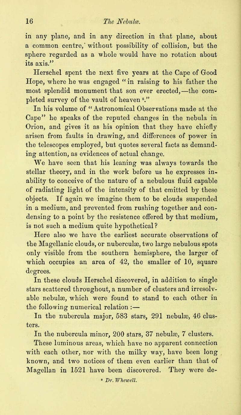 in any plane, and in any direction in that plane, about a common centre/ without possibility of collision, but the sphere regarded as a whole would have no rotation about its axis.” Herschel spent the next five years at the Cape of Good Hope, where he was engaged “ in raising to his father the most splendid monument that son ever erected,—the com- pleted survey of the vault of heaven s.” In his volume of “ Astronomical Observations made at the Cape” he speaks of the reputed changes in the nebula in Orion, and gives it as his opinion that they have chiefly arisen from faults in drawing, and differences of power in the telescopes employed, but quotes several facts as demand- ing attention, as evidences of actual change. We have seen that his leaning was always towards the stellar theory, and in the work before us he expresses in- ability to conceive of the nature of a nebulous fluid capable of radiating light of the intensity of that emitted by these objects. If again we imagine them to be clouds suspended in a medium, and prevented from rushing together and con- densing to a point by the resistence offered by that medium, is not such a medium quite hypothetical? Here also we have the earliest accurate observations of the Magellanic clouds, or nuberculse, two large nebulous spots only visible from the southern hemisphere, the larger of which occupies an area of 42, the smaller of 10, square degrees. In these clouds Herschel discovered, in addition to single stars scattered throughout, a number of clusters and irresolv- able nebulae, which were found to stand to each other in the following numerical relation :— In the nubercula major, 583 stars, 291 nebulse, 46 clus- ters. In the nubercula minor, 200 stars, 37 nebulae, 7 clusters. These luminous areas, which have no apparent connection with each other, nor with the milky way, have been long known, and two notices of them even earlier than that of Magellan in 1521 have been discovered. They were de- 8 Dr. Whewell.