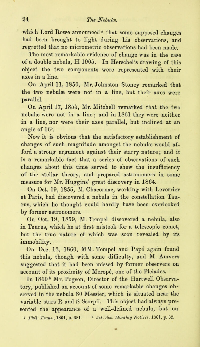 which Lord Posse announced s that some supposed changes had been brought to light during his observations, and regretted that no micrometric observations had been made. The most remarkable evidence of change was in the case of a double nebula, H 1905. In HerscheTs drawing of this object the two components were represented with their axes in a line. On April 11, 1850, Mr. Johnston Stoney remarked that the two nebulae were not in a line, but their axes were parallel. On April 17, 1855, Mr. Mitchell remarked that the two nebulae were not in a line; and in 1861 they were neither in a line, nor were their axes parallel, but inclined at an angle of 16°. Now it is obvious that the satisfactory establishment of changes of such magnitude amongst the nebulae would af- ford a strong argument against their starry nature; and it is a remarkable fact that a series of observations of such changes about this time served to shew the insufficiency of the stellar theory, and prepared astronomers in some measure for Mr. Huggins’ great discovery in 1864. On Oct. 19, 1855, M. Chacornac, working with Leverrier at Paris, had discovered a nebula in the constellation Tau- rus, which he thought could hardly have been overlooked by former astronomers. On Oct. 19, 1859, M. Tempel discovered a nebula, also in Taurus, which he at first mistook for a telescopic comet, but the true nature of which was soon revealed by its immobility. On Dec. 13, 1860, MM. Tempel and Pape again found this nebula, though with some difficulty, and M. Amvers suggested that it had been missed by former observers on account of its proximity of Merope, one of the Pleiades. In 1860 h Mr. Pogson, Director of the Hartwell Observa- tory, published an account of some remarkable changes ob- served in the nebula 80 Messier, which is situated near the variable stars P and S Scorpii. This object had always pre- sented the appearance of a well-defined nebula, but on s Phil. Trans., 1861, p. 681. h Ast. Soc. Monthly Notices, 1861, p. 32.