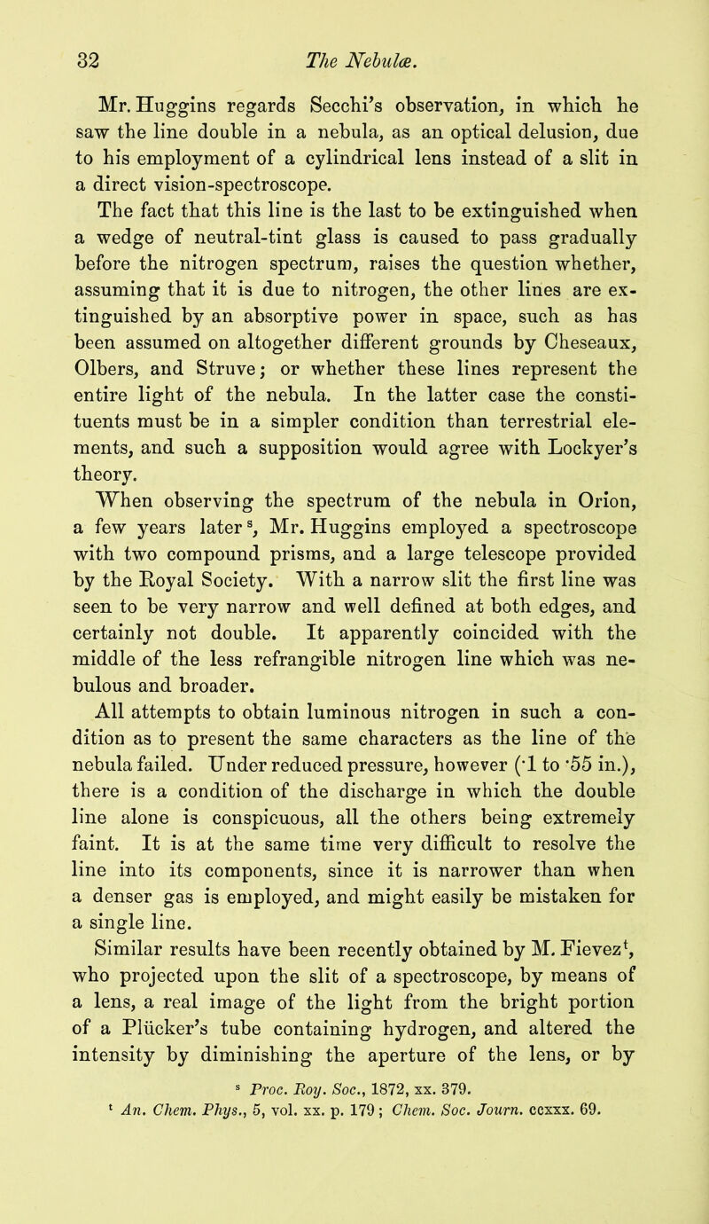 Mr. Huggins regards Secchi’s observation, in wbicb be saw the line double in a nebula, as an optical delusion, due to his employment of a cylindrical lens instead of a slit in a direct vision-spectroscope. The fact that this line is the last to be extinguished when a wedge of neutral-tint glass is caused to pass gradually before the nitrogen spectrum, raises the question whether, assuming that it is due to nitrogen, the other lines are ex- tinguished by an absorptive power in space, such as has been assumed on altogether different grounds by Cheseaux, Olbers, and Struve; or whether these lines represent the entire light of the nebula. In the latter case the consti- tuents must be in a simpler condition than terrestrial ele- ments, and such a supposition would agree with Lockyer’s theory. When observing the spectrum of the nebula in Orion, a few years laters, Mr. Huggins employed a spectroscope with two compound prisms, and a large telescope provided by the Eoyal Society. With a narrow slit the first line was seen to be very narrow and well defined at both edges, and certainly not double. It apparently coincided with the middle of the less refrangible nitrogen line which was ne- bulous and broader. All attempts to obtain luminous nitrogen in such a con- dition as to present the same characters as the line of the nebula failed. Under reduced pressure, however (T to *55 in.), there is a condition of the discharge in which the double line alone is conspicuous, all the others being extremely faint. It is at the same time very difficult to resolve the line into its components, since it is narrower than when a denser gas is employed, and might easily be mistaken for a single line. Similar results have been recently obtained by M. Fievez*, who projected upon the slit of a spectroscope, by means of a lens, a real image of the light from the bright portion of a Pliicker’s tube containing hydrogen, and altered the intensity by diminishing the aperture of the lens, or by s Proc. Roy. Soc., 1872, xx. 379. 1 An. Chem. Phys., 5, vol. xx. p. 179; Chem. Soc. Journ. ccxxx. 69.