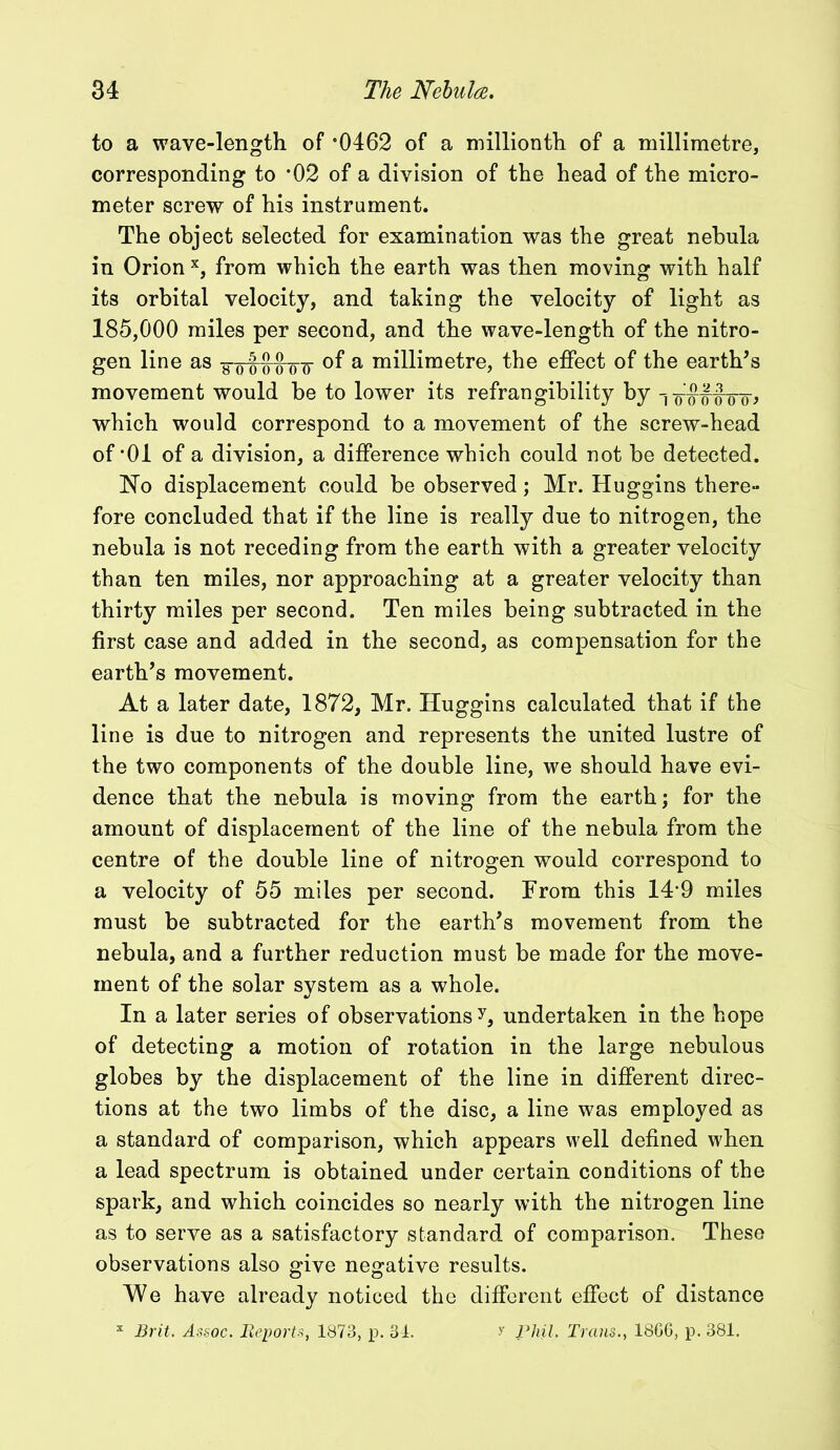 to a wave-length of '0462 of a millionth of a millimetre, corresponding to *02 of a division of the head of the micro- meter screw of his instrument. The object selected for examination was the great nebula in Orion x, from which the earth was then moving with half its orbital velocity, and taking the velocity of light as 185,000 miles per second, and the wave-length of the nitro- gen line as o'-qoo ot °f a millimetre, the effect of the earth’s movement would be to lower its refrangibility by -j -o wtrro> which would correspond to a movement of the screw-head of *01 of a division, a difference which could not be detected. No displacement could be observed; Mr. Huggins there- fore concluded that if the line is really due to nitrogen, the nebula is not receding from the earth with a greater velocity than ten miles, nor approaching at a greater velocity than thirty miles per second. Ten miles being subtracted in the first case and added in the second, as compensation for the earth’s movement. At a later date, 1872, Mr. Huggins calculated that if the line is due to nitrogen and represents the united lustre of the two components of the double line, we should have evi- dence that the nebula is moving from the earth; for the amount of displacement of the line of the nebula from the centre of the double line of nitrogen would correspond to a velocity of 55 miles per second. From this 149 miles must be subtracted for the earth’s movement from the nebula, and a further reduction must be made for the move- ment of the solar system as a whole. In a later series of observations y, undertaken in the hope of detecting a motion of rotation in the large nebulous globes by the displacement of the line in different direc- tions at the two limbs of the disc, a line was employed as a standard of comparison, which appears well defined when a lead spectrum is obtained under certain conditions of the spark, and which coincides so nearly with the nitrogen line as to serve as a satisfactory standard of comparison. These observations also give negative results. We have already noticed the different effect of distance x jBrit. Assoc. Reports, 1873, p. 34. y Phil. Trans., 1866, p. 381.