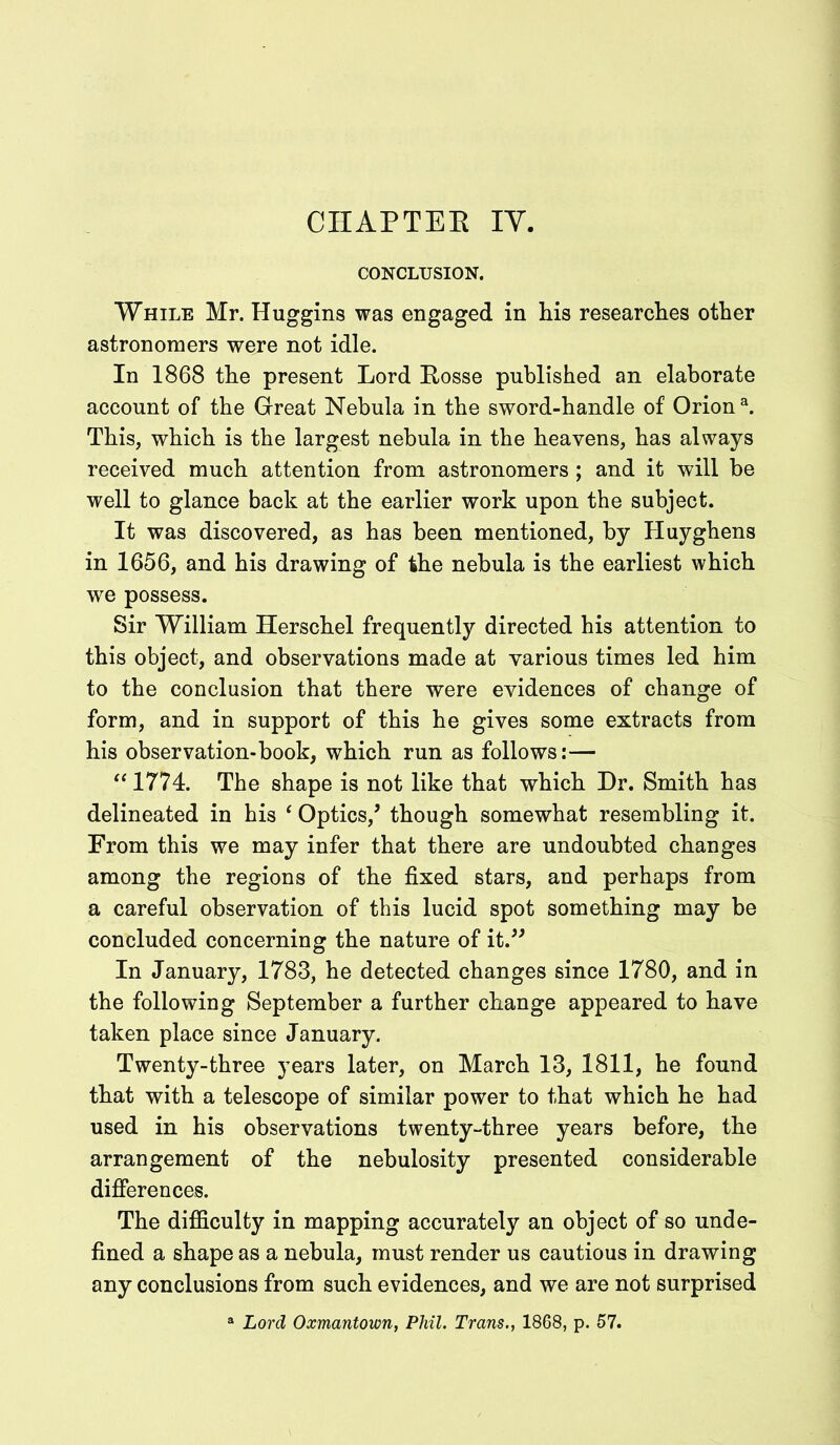 CHAPTER IY. CONCLUSION. While Mr. Huggins was engaged in his researches other astronomers were not idle. In 1868 the present Lord Rosse published an elaborate account of the Great Nebula in the sword-handle of Orion3. This, which is the largest nebula in the heavens, has always received much attention from astronomers ; and it will be well to glance back at the earlier work upon the subject. It was discovered, as has been mentioned, by Huyghens in 1656, and his drawing of the nebula is the earliest which we possess. Sir William Herschel frequently directed his attention to this object, and observations made at various times led him to the conclusion that there were evidences of change of form, and in support of this he gives some extracts from his observation-book, which run as follows:— “ 1774. The shape is not like that which Dr. Smith has delineated in his ‘ Optics/ though somewhat resembling it. From this we may infer that there are undoubted changes among the regions of the fixed stars, and perhaps from a careful observation of this lucid spot something may be concluded concerning the nature of it.” In January, 1783, he detected changes since 1780, and in the following September a further change appeared to have taken place since January. Twenty-three years later, on March 13, 1811, he found that with a telescope of similar power to that which he had used in his observations twenty-three years before, the arrangement of the nebulosity presented considerable differences. The difficulty in mapping accurately an object of so unde- fined a shape as a nebula, must render us cautious in drawing any conclusions from such evidences, and we are not surprised