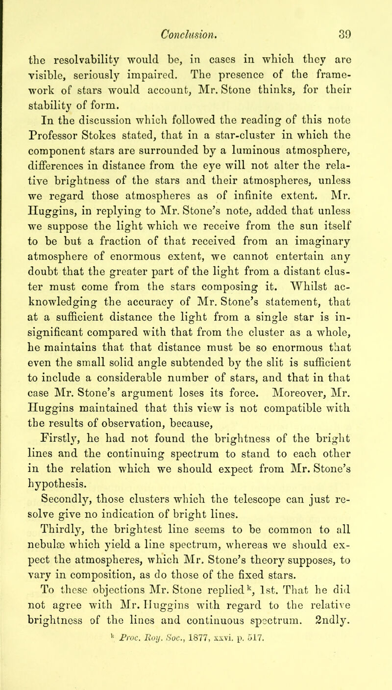 the resolvability would be, in cases in which they are visible, seriously impaired. The presence of the frame- work of stars would account, Mr. Stone thinks, for their stability of form. In the discussion which followed the reading of this note Professor Stokes stated, that in a star-cluster in which the component stars are surrounded by a luminous atmosphere, differences in distance from the eye will not alter the rela- tive brightness of the stars and their atmospheres, unless we regard those atmospheres as of infinite extent. Mr. Huggins, in replying to Mr. Stone’s note, added that unless we suppose the light which we receive from the sun itself to be but a fraction of that received from an imaginary atmosphere of enormous extent, we cannot entertain any doubt that the greater part of the light from a distant clus- ter must come from the stars composing it. Whilst ac- knowledging the accuracy of Mr. Stone’s statement, that at a sufficient distance the light from a single star is in- significant compared with that from the cluster as a whole, he maintains that that distance must be so enormous that even the small solid angle subtended by the slit is sufficient to include a considerable number of stars, and that in that case Mr. Stone’s argument loses its force. Moreover, Mr. Huggins maintained that this view is not compatible with the results of observation, because, Firstly, he had not found the brightness of the bright lines and the continuing spectrum to stand to each other in the relation which we should expect from Mr. Stone’s hypothesis. Secondly, those clusters which the telescope can just re- solve give no indication of bright lines. Thirdly, the brightest line seems to be common to all nebulae which yield a line spectrum, whereas we should ex- pect the atmospheres, which Mr. Stone’s theory supposes, to vary in composition, as do those of the fixed stars. To these objections Mr. Stone replied15, 1st. That he did not agree with Mr. Huggins with regard to the relative brightness of the lines and continuous spectrum. 2ndly.