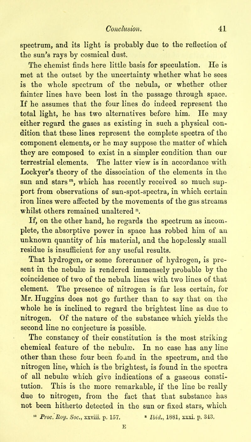 spectrum, and its light is probably due to the reflection of the sun’s rays by cosmical dust. The chemist finds here little basis for speculation. He is met at the outset by the uncertainty whether what be sees is the whole spectrum of the nebula, or whether other fainter lines have been lost in the passage through space. If he assumes that the four lines do indeed represent the total light, he has two alternatives before him. He may either regard the gases as existing in such a physical con- dition that these lines represent the complete spectra of the component elements, or he may suppose the matter of which they are composed to exist in a simpler condition than our terrestrial elements. The latter view is in accordance with Lockyer’s theory of the dissociation of the elements in the sun and starsm, which has recently received so much sup- port from observations of sun-spot-spectra, in which certain iron lines were affected by the movements of the gas streams whilst others remained unaltered n. If, on the other hand, he regards the spectrum as incom- plete, the absorptive power in space has robbed him of an unknown quantity of his material, and the hopelessly small residue is insufficient for any useful results. That hydrogen, or some forerunner of hydrogen, is pre- sent in the nebulae is rendered immensely probable by the coincidence of two of the nebula lines with two lines of that element. The presence of nitrogen is far less certain, for Mr. Huggins does not go further than to say that on the whole he is inclined to regard the brightest line as due to nitrogen. Of the nature of the substance which yields the second line no conjecture is possible. The constancy of their constitution is the most striking chemical feature of the nebulae. In no case has any line other than these four been found in the spectrum, and the nitrogen line, which is the brightest, is found in the spectra of all nebulae which give indications of a gaseous consti- tution. This is the more remarkable, if the line be really due to nitrogen, from the fact that that substance has not been hitherto detected in the sun or fixed stars, which in jProc. Roy. Soc., xxviii. p. 157. H Ibid., 1881, xxxi. p. 343. E