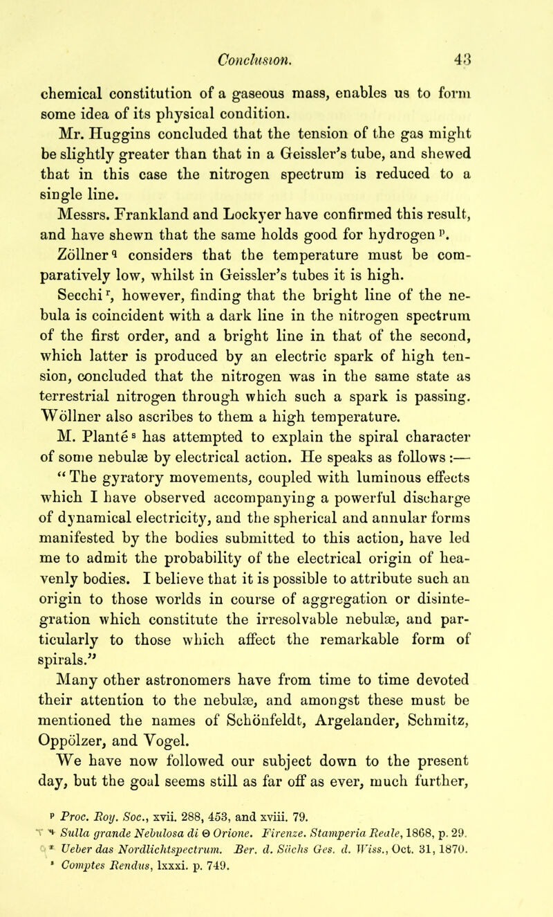 chemical constitution of a gaseous mass, enables us to form some idea of its physical condition. Mr. Huggins concluded that the tension of the gas might be slightly greater than that in a Geissler’s tube, and shewed that in this case the nitrogen spectrum is reduced to a single line. Messrs. Frankland and Lockyer have confirmed this result, and have shewn that the same holds good for hydrogen p. Zollner*! considers that the temperature must be com- paratively low, whilst in Geissler’s tubes it is high. Secchir, however, finding that the bright line of the ne- bula is coincident with a dark line in the nitrogen spectrum of the first order, and a bright line in that of the second, which latter is produced by an electric spark of high ten- sion, concluded that the nitrogen was in the same state as terrestrial nitrogen through which such a spark is passing. Wollner also ascribes to them a high temperature. M. Plantes has attempted to explain the spiral character of some nebulae by electrical action. He speaks as follows :— “ The gyratory movements, coupled with luminous effects which I have observed accompanying a powerful discharge of dynamical electricity, and the spherical and annular forms manifested by the bodies submitted to this action, have led me to admit the probability of the electrical origin of hea- venly bodies. I believe that it is possible to attribute such an origin to those worlds in course of aggregation or disinte- gration which constitute the irresolvable nebulae, and par- ticularly to those which affect the remarkable form of spirals.” Many other astronomers have from time to time devoted their attention to the nebulae, and amongst these must be mentioned the names of Schonfeldt, Argelander, Schmitz, Oppolzer, and Yogel. We have now followed our subject down to the present day, but the goal seems still as far off as ever, much further, p Proc. Roy. Socxvii. 288, 458, and xviii. 79. V Sulla grande Nebulosa di 0 Orione. Firenze. Stamperia Reale, 1868, p. 29. * Ueber das Nordlichtspectrum. Per. d. Sachs Ges. d. Wiss.,0ct. 31, 1870. * Comptes Rendus, lxxxi. p. 749.