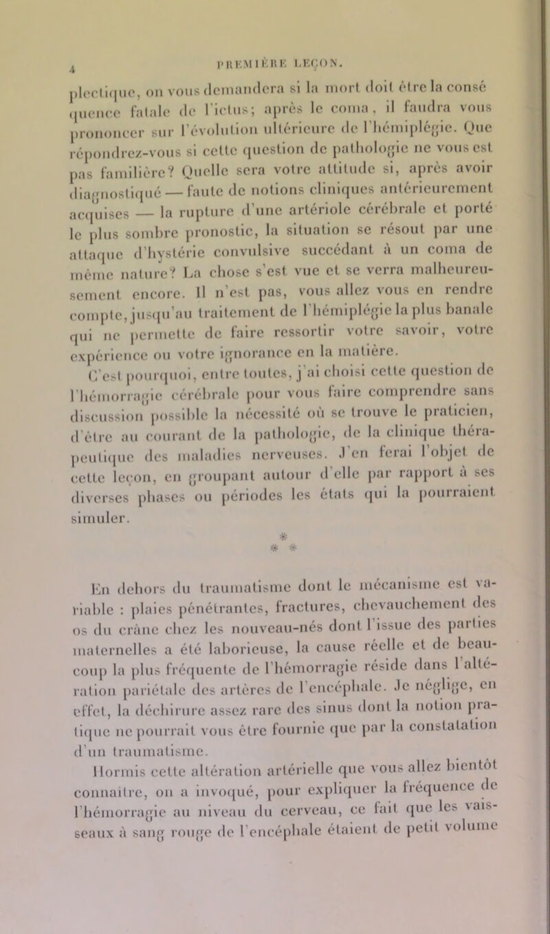 PllKM I r«K I-K(;ON. |)l(Hii<|iic, oïl vous (Icinandera si la mort doll ôlrc la cotisé (jucMico l'alalc de ricins; a))rès le coma, 11 faudra vous ju’ouoncer sur révolullou ullérleurc de riiémljilcfjlc. Que répondrez-vous si celte question de pallioUqjle ne vous est pas familière? Quelle sera votre atllliule si, après avoir (llajjuoslMpié — faute de notions cllnupies anlérleurement acipilses la rupture (rime artériole cérébrale et porté le plus sombre pronostic, la situation se résout par une attaque d’bystérle convulsive succédant à un coma de même nature? La ebose s’est vue et se verra nialbeureu- semenl encore. Il n est pas, vous allez vous en rendic compte, juscpi’au traitement de l’iiémlplé^lc la plus banale qui ne permette de faire ressortir votre savoir, votre expérience ou votre l{»norance en la matière. C’est pourcpiol, entre toutes, j’al cbolsl celte question de riiémorrajjle cérébrale |»our vous ialrc comprendre sans discussion jiossdilc la nécessité ou se trouve le piaticicn, d’èlrc au courant de la palbolo{jle, de la clinique ibéra- ])eull(jue des maladies nerveuses. .1 en ferai 1 objet de cette lc(;on, en {jroujiant autour d elle par rapport a scs diverses phases ou périodes les états <[ui la pourraient simuler. * * l‘ài debors du traumatisme dont le mécanisme est la- rlablc ; plaies pénétrantes, fractures, cbcvaucbemcnt (les 08 du crâne ebez les nouveau-nés dont 1 Issue des jiartlcs maternelles a été laborieuse, la cause réelle cl de beau- coup la plus fréf[uenlc de l’bémorrajpe réside dans 1 alté- ration [larlélîde des artères de rcncépbale. .le négH{jc, en effet, la décblrure assez rare des sinus dont la notion pia- tl([uc ne [lourrall vous être fournie (juc par la constatation d’un traumatisme. Hormis cette altération artérielle que vous allez blcnt()t connailre, on a lnvo([ué, pour exjilnjucr la fréquence de riiémorrajjle au niveau du cerveau, ce fait (jue les iais- seaux à saujj roujjo de l’encépbale étalent de petit volume