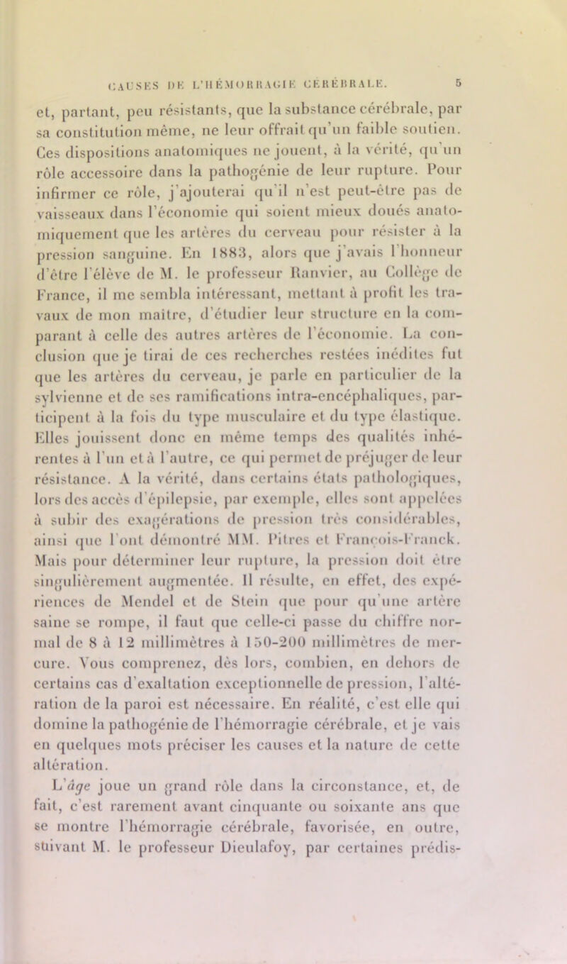 et, parlant, peu ré:^istants, que la substance cérébrale, par sa constitution même, ne leur offrait qu’un faible soutien. Ces dispositions anatomnpies ne jouent, à la vérité, qu’un rôle accessoire dans la pathogcnle de leur rupture. Pour infirmer ce rôle, j’ajouterai (ju’ll n’est peut-être pas de valsscau.x dans l’économie qui soient mieux doués anato- miquement que les artères du cerveau pour résister à la pression saïqpiine. En 1883, alors que j’avais riionncur d’être l’élève de M. le professeur llanvier, au Collè^m de France, il me sembla Intéressant, mettant à profit les tra- vaux de mon maître, tréludler leur structure en la com- parant à celle des autres artères de l’économie. I^a con- clusion (|ue je lirai de ces rccbcrches restées inédites fut que les artères du cerveau, je parle en particulier de la sylvienne et de ses ramifications Intra-cncépballques, par- ticipent à la fols du type musculaire et du type élastique. Elles jouissent donc en même temps des qualités inhé- rentes à l’un et à l’autre, ce qui permet de préjiqqcr de leur résistance. A la vérité, dans certains états patbolofjiques, lors des accès d’épilepsie, par exemple, elles sont appelées à subir des cxajjératlons de pression très consl<lérables, ainsi (pic l’ont démontré .MM. l’itres et Francols-Franck. Mais j)onr déterminer leur rupture, la pression doit être singulièrement au<jmcntée. Il résulte, en effet, des expé- riences de Mendel et de Stein (pie pour (prune artère saine se rompe, il faut que celle-ci passe du chiffre nor- mal de 8 à 12 millimètres à 150-200 millimètres de mer- cure. Vous comprenez, dès lors, combien, en dehors de certains cas d’exaltation exceptionnelle de pression, l’alté- ration de la paroi est nécessaire. En réalité, c’est elle qui domine la pathojjénle de I bémorragle cérébrale, et je vais en (juebpies mots préciser les causes et la nature de celte altération. L’fl^e joue un grand rôle dans la circonstance, et, de fait, c’est rarement avant cinquante ou soixante ans que se montre l’hémorragie cérébrale, favorisée, en outre, suivant M. le professeur Dleulafoy, par certaines prédis-