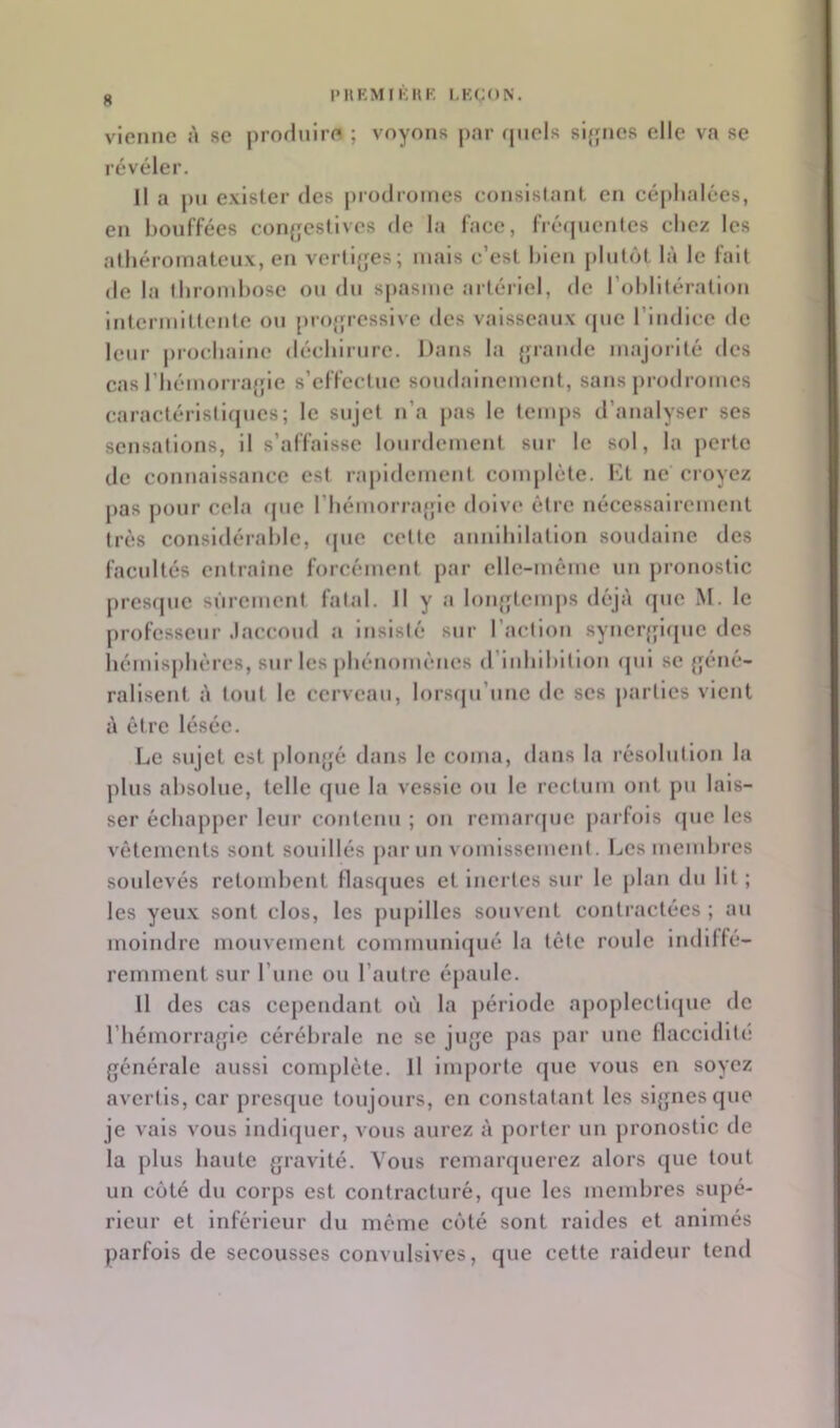 ^ l'HKMIKKK LKCON. vienne à se prodnire ; voyons |)ai* ([iiels slfjnes elle va se révéler. Il a |)»i exister des prodromes consislanL en céphalées, en bouffées confjestives de la face, fréquentes chez les athéromateux, en verti{;es; mais c’est bien plutôt là le fait de la thrombose ou du spasme artériel, de l’oblitération intermittente ou projjressive des vaisseaux «pie l’indice de leur prochaine déchirure. Dans la {pande majoiité des cas rhémorrajjie s’effectue soudainement, sans prodromes caractéristifpies; le sujet n’a pas le temps d’analyser ses sensations, il s’affaisse lourdement sur le sol, la perte de connaissance est rapidement complète. Dt ne croyez [>as j)our cela (pie riiémorrajjie doive être nécessairement très considérable, <pie cette annihilation soudaine des facultés entraîne forcément par elle-même un pronostic presepic sûrement fatal. Il y a loiqyteinjis déjà (pie M. le professeur Jaccoud a insisté sur l’action synerjjiipie des hémisphères, sur les phénomenes d’inhibition cpii se {géné- ralisent à tout le cerveau, lorsrpi’iinc de scs parties vient à être lésée. Le sujet est ploii{{é dans le coma, dans la résolution la plus absolue, telle (pie la vessie ou le rectum ont pu lais- ser échapper leur contenu ; on rcmanpic parfois (juc les vêtements sont souillés par un vomissement. Les membres soulevés retombent flasrjucs et Inertes sur le plan du lit ; les yeux sont clos, les jiupillcs souvent contractées ; au moindre mouvement communlijué la tête roule indiffé- remment sur runc ou l’autre épaule. Il des cas cependant où la jiériodc apoplectiipie de rhémorra{pc cérébrale ne se jn{je pas par une flaccidité {jénéralc aussi complète. Il importe que vous en soyez avertis, car presque toujours, en constatant les si{piesque je vais vous indi({uer, vous aurez à porter un pronostic de la plus haute {jravité. Vous rcinar(juercz alors que tout un coté du corps est contracturé, que les membres supé- rieur et inférieur du même coté sont raides et animés parfois de secousses convulsives, que cette raideur tend