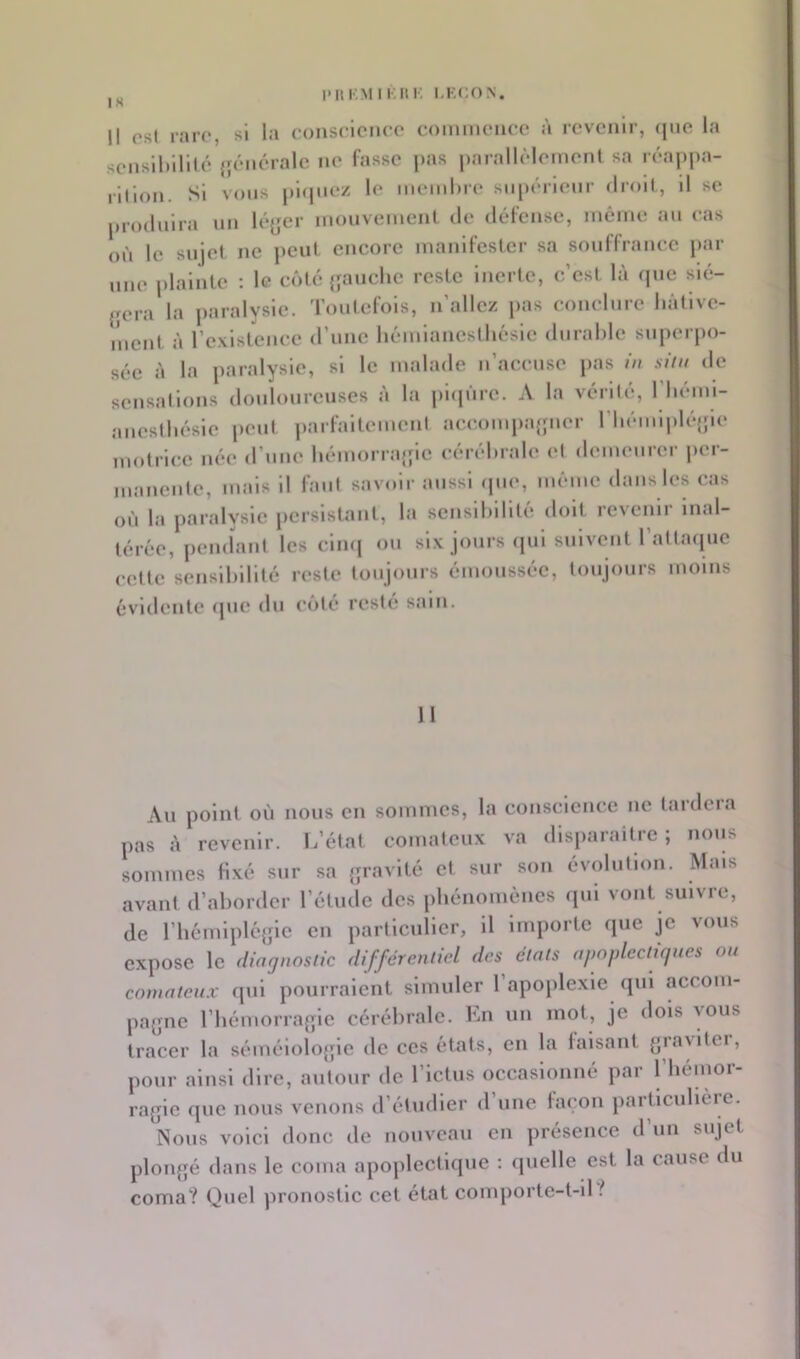 Il os( rare, si la conselcnec commence à revenir, (|iie la sensiltlllté {jénérale ne fasse pas parallèlement sa réa|)pa- illlon. Si vous |)l(piez le memhre supérieur droit, il se produira nn lé(;er mouvement de défense, même an cas où le sujet ne peut encore manifester sa souffrance par une plainte : le côte {{anche reste inerte, c’est là que slé- {{era la jiaralysle. Toutefois, n’allez pas conclure hâtive- ment à l’existence d’une hémianeslhésle durable superpo- sée à la paralysie, si le malade n’acense pas in sim de sensallons donloiirenses à la phpire. A la vérUé, l'hémi- aneslhésie peut parfaltemeni aecompa{{ner riiémlpkqpe motrice née d’une hémorraipe cérébrale et demeurer jier- manente, mais il faut savoir aussi ipio, même dans les cas où la paralysie persistant, la sensibilité doit revenir inal- térée, jiendanl les clmj on six jours (jui suivent 1 altaipie cette sensibilité reste toujours émoussée, toujours moins évidente que du côté resté sain. 11 Au point où nous en sommes, la conscience ne taideia pas à revenir. L’état comateux va disparaître ; nous sommes Hxé sur sa {jravllé et sur son évolution. Mais avant d’aborder l’étude des phénomènes qui vont suivre, de riiémlpUqpe en particulier, il importe que je vous expose le diagnostic différenlicd des états apnplectùjues ou comateux qui pourraient simuler 1 apojilexle qui acconi- pa{;ne rbémorra{{le cérébrale. En un mot, je dois vous tracer la sémélolo{{ie de ces états, en la faisant grayitei, pour ainsi dire, autour de l’ictus occasionné par 1 hémor- ragie que nous venons d’étudier d une façon particulièie. Nous voici donc de nouveau en présence d’un sujet plongé dans le coma apoplectique : quelle est la cause du coma? Quel pronostic cet état comporte-t-il ^