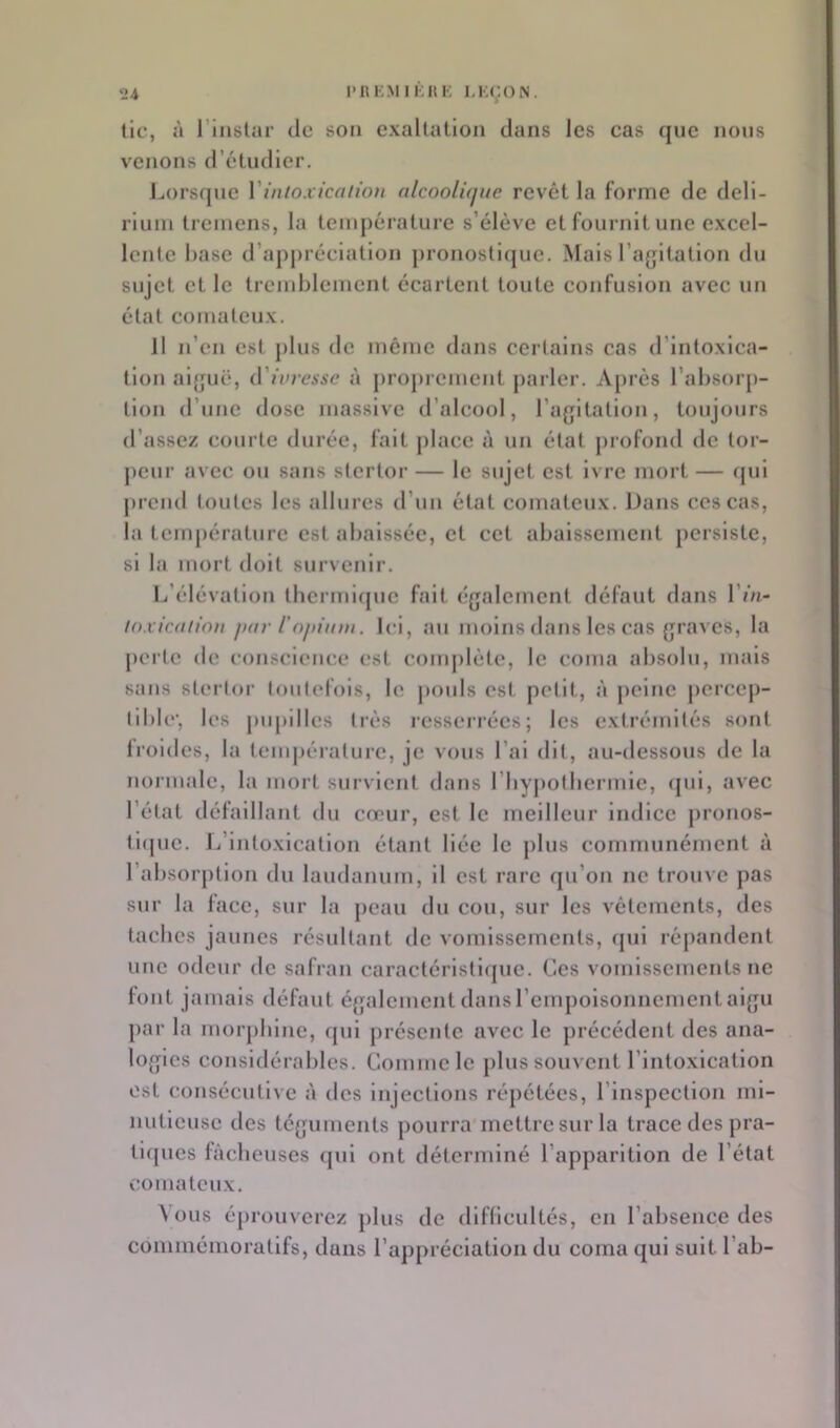 tic, à riiisliir (le son exaltation dans les cas (jue nous venons d’étudier. J.,orsf|nc VintoxicaiioH alcoolùjue revêt la forme de deli- rium tremens, la température s’élève et fournit une excel- lente hase d’appréciation pronostujuc. Mais l’agitation du sujet et le tremblement écartent toute confusion avec un état comateux. JI n’en est plus de même dans certains cas d’intoxlca- tlon aiguë, (.Vivressc à j)ropremcnt parler. A[)rcs l’absorp- tion d’une dose massive d’alcool, l’agitation, toujours d’assez courte durée, fait j)lacc à un état j)rofond de tor- peur avec ou sans stertor — le sujet est ivre mort — fjul ju’cnd toutes les allures d’uu état comateux. Dans ces cas, la température est abaissée, et cet abaissement persiste, si la mort doit survenir. L’élévation thcrmirjuc fait également défaut dans Vin- loxicdiion jxir l'npinm. Ici, au moins dans les cas graves, la perle de conscience est complète, le coma absolu, mais sans stertor tonlefois, le j)Oids est petit, à j)elnc percep- tible', les pupilles li'ès l'csserrécs; les extrémités sont Iroides, la tem|)éralurc, je vous l’ai dit, au-dessous de la normale, la mort survient dans rbyj)olbcrmic, (jul, avec l’état défaillant du cœur, est le meilleur indice j)ronos- ti(pic. L’intoxication étant liée le plus communément à l’alxsorption du laudanum, il est rare qu’on ne trouve pas sur la face, sur la peau du cou, sur les vêtements, des taches jaunes résultant de vomissements, (jui répandent une odeur de safran caractéristique. Ces vomissements ne font jamais défaut également dans rempoisonnement aigu par la morphine, qui présente avec le précédent des ana- logies considérables. Comme le plus souvent l’Intoxication est consécutive à des injections répétées, l’inspection mi- nutieuse des téguments pourra mettre sur la trace des pra- ticjues lâcheuses (jul ont déterminé l’apparition de l’état comateux. \ous éprouverez plus de dlflicultés, en l’absence des commémoratifs, dans l’appréciation du coma qui suit l’ab-