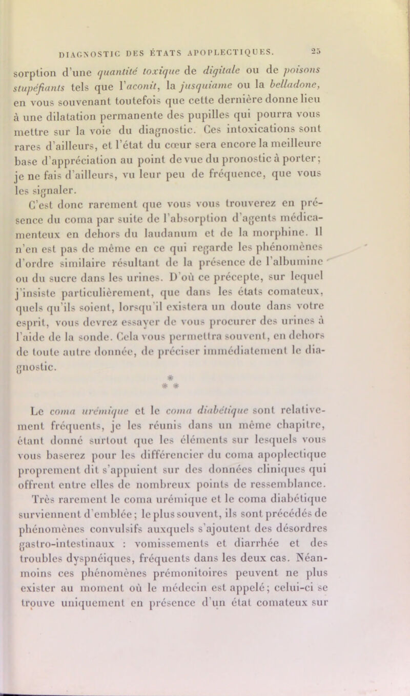 sorption d’une quantité toxique de digitale ou de poisons stupéjiants tels (^ue 1 aconit^ la jusquianie ou la belladone, en vous souvenant toutefois que cette dernière donne Heu à une dilatation permanente des pupilles qui pourra vous mettre sur la vole du diagnostic. Ces intoxications sont rares d’ailleurs, et l’état du cœur sera encore la meilleure base d’appréciation au point de vue du pronostic à porter ; je ne fais d’ailleurs, vu leur peu de fréquence, que vous les signaler. C’est donc rarement que vous vous trouverez en pré- sence du coma par suite de l’absorption d’agents médica- menteux en dehors du laudanum et de la morphine. H n’en est pas de même en ce qui regarde les phénomènes d’ordre similaire résulUint de la présence de l’alhuinlnc ■ ou du sucre dans les urines. D’où ce précepte, sur lequel j’insiste particulièrement, que dans les états comateux, quels qu’ils soient, lorsqu’il existera un doute dans votre esprit, vous devrez essayer de vous procurer des urines à l’aide de la sonde. Cela vous permettra souvent, en dehors de toute autre donnée, de préciser iininédiateinent le dia- gnostic. * * « Le coma urémique et le coma diabétique sont relative- ment fréquents, je les réunis dans un même chapitre, étant donné surtout que les éléments sur lesquels vous vous baserez pour les différencier du coma apoplectique proprement dit s’appuient sur des données cliniques qui offrent entre elles de nombreux points de ressemblance. Très rarement le coma urémique et le coma dlabétiijue surviennent d’emblée ; le plus souvent, ils sont précédés de phénomènes convulsifs auxquels s’ajoutent des désordres gastro-intestinaux : vomissements et diarrhée et des troubles dyspnéiques, fréquents dans les deux cas. Néan- moins ces phénomènes prémonitoires peuvent ne plus exister au moment où le médecin est appelé; celui-ci se trouve unlijuemcnt en présence d’un état comateux sur