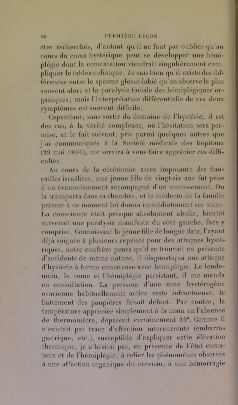 être rceliercliés, (raillant qu’il ne faut pas oublier r[u’au eours (lu coma hystérlijue peut se développer une héinl- pléjjie dont la constatation viendrait sliqjulièrenient com- pliquer le tableau clinique, .le sais bien cpi’ll existe des dif- férences entre le spasme {jlosso-lablé qu’on observe le plus souvent alors et la paralysie faciale des bémipléglques or- {janbjnes; mais rinterprétatlon différentielle de ces deux sympt()rnes est souvent dlfKcile. Cependant, sans sortir du domaine de l’bystérie, il est des cas, à la vérité complexes, où riiésitatlon sera per- mise, et le fait suivant, pris parmi quel(jues autres que j’ai communirpiés à la Société médicale des bôpitaux (2î) mal ISÎH»), me servira à vous faire ajiprécler ces dlfH- cultés. An cours de la cérémonie assez Imposante des fian- (;allles Israélites, une jeune lille de vin(jt-slx ans fut prise d’un évanouissement accompajpié d’un vomissement. On la transporta dans sa cbambre, et le médecin de la famille présent à ce moment lui donna immédiatement ses soins. IjU conscience était jiresipic absolument abolie, bienti'it survenait une jiaralysie manifeste du cîité {|aucbe, lace y comprise, (àmnalssant la jeune lille de loiqpie date. Tayaut déjà soljpiée à plusieurs reprises pour des attacpies hysté- ricpies, notre confrère pensa (ju’il se trouvait en présence d’accidents de même nature, il diajjnostlipia une attacpie d’hystérie à forme comateuse avec liéiuiplé{jie. Le lende- main, le coma et Tbémlpléjjie persistant, il me manda en consultation. La pression d’une zone byslérojjène ovarienne habituellement active lesta infructueuse, le battement des paupières faisait délaut. Par contre, la température appréciée simplement à la main en l’absence de thermomètre, déjiassait certainement Comme il n’existait jias trace d’affection intercurrente (embarras {jastrique, etc.), susceptible d’expliijuer cette élévation ihermlcjue, je n’hésitai pas, en présence de l’état coma- teux et de Thémiplégie, à relier les phénomènes observés à une affection or^janique du cerveau, à une hémorrafjie