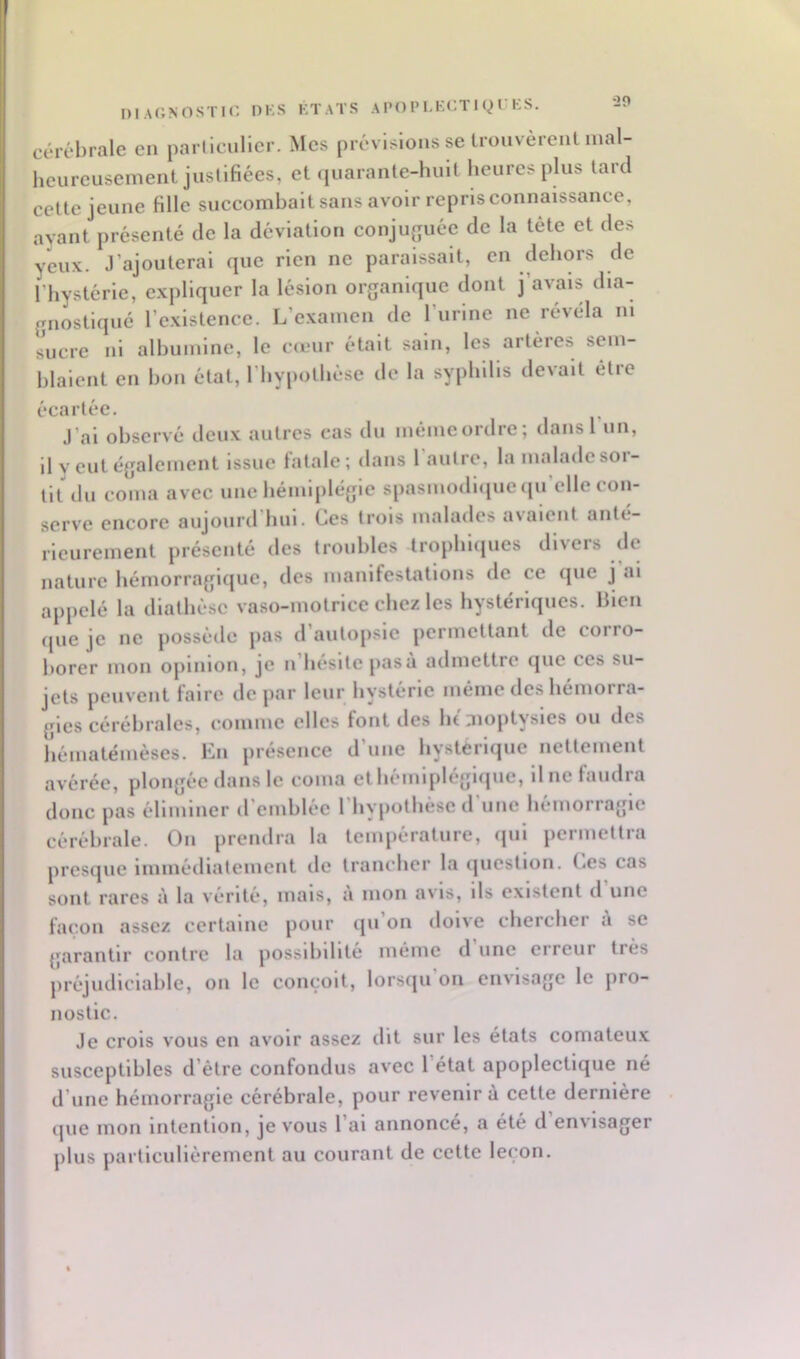 •20 niAONOSTir. DKS KTATS A PO P LKCT I Q T KS. cérébrale en parlleulier. Mes prévisions se Irouvèreiit mal- heureusement juslifiées, et(iuarante-hult heures plus lard cette jeune fille succomhait sans avoir repris connaissance, ayant présenté de la déviation conju|îuéc de la tête et des yeux. J’ajouterai que rien ne paraissait, en dehors de l’hystérie, expliquer la lésion organique dont j’avais dia- gnostiqué l’existence. L’examen de l’iirlne ne révéla ni sucre ni alhumlnc, le cœur était sain, les artères sem- blaient en bon état, riiypollièse de la syphilis devait être écartée. J’ai observé deux autres cas du mémeordre; dans l’un, il y eut également issue fatale; dans 1 autre, la malade sor- tit ilu coma avec une hémljilégle spasmodique <pi elle con- serve encore aujourd hui. Ces trois malades a\aient anté- rieurement présenté des troubles Irophlipies divers de nature héinorraglfjue, des manifestations de ce que j ai appelé la diathèse vaso-motrice chez les hystériques, bien que je ne possède pas d’autopsie permettant de corro- borer mon opinion, je n liesltepasù admettre que ces su- jets peuvent faire de par leur hystérie même des hémorra- gies cérébrales, comme elles font des lu aioptysics ou des hématémèses. En présence d’une hystérique nettement avérée, plongée dans le coma et liémlpléglipie, il ne faudra donc pas éliminer d’emblée riiypotliésc d’une hémorragie cérébrale. On prendra la température, qui permettra pres(|ue immétliatcmcnt de trancher la (jucstion. t^es cas sont rares à la vérité, mais, à mon avis, ils existent d une façon assez certaine pour ipi’on doive chercher à se garantir contre la possibilité même d’une erreur très préjudiciable, on le conçoit, lorsqu’on envisage le pro- nostic. Je crois vous en avoir assez dit sur les états comateu.x susceptibles d’être confondus avec l’état apoplectique né d’une hémorragie cérébrale, pour revenir à cette dernière (]ue mon intention, je vous l’ai annoncé, a été d envisager j)lus particulièrement au courant de cette leçon.