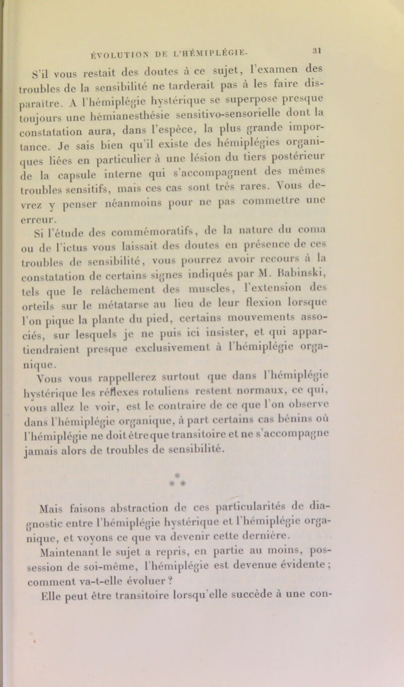 ÉVOLUTION DK L’HÉMIPLÉGIE. S’il VOUS restait des doutes à ce sujet, l’examen des troubles de la sensibilité ne tarderait pas à les faire dis- paraître. A l’hémipléfpe hystérique se superpose presque toujours une hémianesthésie sensitivo-sensorielle dont la constatation aura, dans l’espèce, la plus grande impor- tance. Je sais bien qu’il existe des hémiplégies organi- ques liées en particulier à une lésion du tiers postérieur de la capsule Interne qui s’accompagnent des mêmes troubles sensitifs, mais ces cas sont très rares. Vous de- vrez y penser néanmoins pour ne pas commettre une erreur. Si l’étude des commémoratifs, de la nature du coma ou de l’ictus vous laissait des doutes en présence de ces troubles de sensibilité, vous pourrez avoir recours a la constatation de certains sl{jnes indiqués par M. bablnskl, tels que le relâchement des muscles, l’extension des orteils sur le métatarse au lieu de leur Hexion lorsque l’on pique la plante du pied, certains mouvements asso- ciés, sur lesquels je ne puis ici insister, et fjui appar- tiendraient presque exclusivement à l’hémiplégie orga- nique. Vous vous rappellerez surtout que dans l’hémiplégie hystérique les réflexes rotuliens restent normaux, ce qui, vous allez le voir, est le contraire de ce que l’on observe dans l’hémiplégie organi(pie, à part certains cas bénins où l’hémiplégie ne doit être que transitoire et ne s accompagne jamais alors de troubles de sensibilité. * * « Mais faisons abstraction de ces particularités de dia- gnostic entre l’hémiplégie hystérique et l’hémiplégie orga- nique, et voyons ce que va devenir cette dernière. Maintenant le sujet a repris, en partie au moins, pos- session de soi-méme, l’hémiplégie est devenue évidente ; comment va-t-elle évoluer? Elle peut être transitoire lorsqu’elle succède à une con-