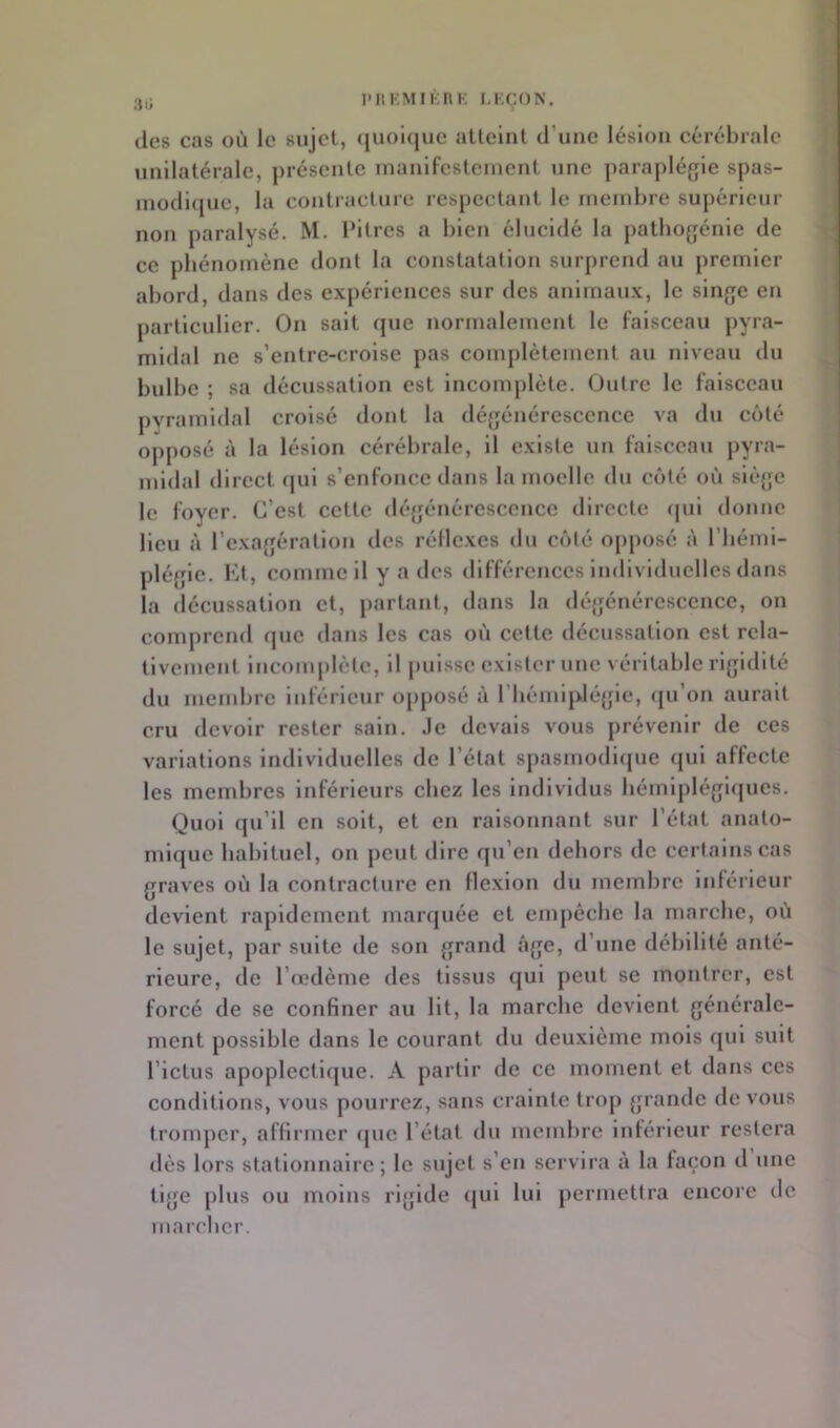 31/ l'IlKMIKnK LKÇON. lies cas où le sujet, (juoùjue atteint d’une lésion cérébrale unilatérale, présente inaiilfestenient une parapléf;le spas- inodûpie, la contracture respectant le nieinbre supérieur non paralysé. M. Pitres a bien élucidé la patbogénle de ce phénomène dont la constatation surprend an premier abord, dans des expériences sur des animaux, le singe en particulier. On sait que normalement le faisceau pyra- midal ne s’entre-crolse pas complètement au niveau du bulbe ; sa décussation est Incomplète. Outre le faisceau pyramidal croisé dont la dégénérescence va du côté opposé à la lésion cérébrale, 11 existe un faisceau pyra- midal direct (jul s’enfonce dans la moelle du côté où siège le foyer. C’est cette dégénérescence directe (|ul donne lieu à l’exagération des réllexes du côté opposé à l’béml- pléglc. et, comme 11 y a des différences Individuelles dans la décussation et, partant, dans la dégénérescence, on comprend (jue dans les cas où cette décussallon est rela- tivement lucoiu[)lète, 11 puisse exister une véritable rigidité du membre Inférieur oj)posé à l’bémlplégle, (ju’on aurait cru devoir rester sain. Je devais vous prévenir de ces variations Individuelles de l’état spasmodupie (jul affecte les membres inférieurs chez les individus hémiplégiques. Quoi qu’il en soit, et en raisonnant sur l’état anato- mique habituel, on peut dire qu’en dehors de certains cas graves où la contracture en llexion du membre Intérieur devient rapidement marquée et empêche la marche, où le sujet, par suite de son grand âge, d’une débilité anté- rieure, de l’œdème des tissus qui peut se montrer, est forcé de se confiner au Ht, la marche devient générale- ment possible dans le courant du deuxième mois qui suit l’ictus apoplectupie. A partir de ce moment et dans ces conditions, vous pourrez, sans crainte trop {grande de vous tromper, affirmer (pie l’état du membre inlérleur restera dès lors stationnaire ; le sujet s’en servira à la façon d une tige plus ou moins rigide (jul lui permettra encore de marcher.