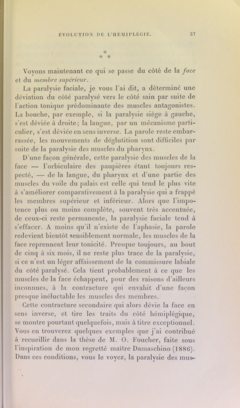 * # * Voyons maintenant ce qui se passe du côté de la face et du membre supéi'ieur. La paralysie faciale, je vous l’ai dit, a déterminé une déviation du côté paralysé vers le côté sain par suite de l’action tonique prédominante des muscles antagonistes. La bouche, par exemple, si la paralysie siège à gauche, s’est déviée à droite; la langue, par un mécanisme parti- culier, s’est déviée en sens inverse. La parole reste embar- rassée, les mouvements de déglutition sont difficiles par suite de la paralysie des muscles du pharynx. U’unc façon générale, cette paralysie des muscles de la face — l’orhiculalre des paupières étant toujours res- pecté, — de la langue, du pharynx et d’une partie des muscles du voile du palais est celle qui tend le plus vite à s’améliorer comparativement à la paralysie qui a frappé les membres supérieur et inférieur. Alors que l’Impo- tence plus ou moins complète, souvent très accentuée, de ceux-ci reste permanente, la paralysie faciale tend à s’effacer. A moins (|u’il n’existc de l’aphasie, la parole redevient bientôt sensiblement normale, les muscles de la face reprennent leur tonicité, l’rescjue toujours, au bout (le cinq à six mois, il ne reste plus trace de la paralysie, si ce n’est un léger affaissement de la commissure labiale du côté paralysé. Cela tient probablement à ce que les muscles de la face échappent, pour des raisons d’ailleurs inconnues, à la contracture (jul envahit d’une façon pres(|ue inéluctable les muscles des membres. Cette contracture secondaire qui alors dévie la face en sens Inverse, et tire les traits du côté hémiplégique, se montre pourtant quelquefois, mais à titre exceptionnel. Vous en trouverez quelques exemples que j’ai contribué à recueillir dans la thèse de M. O. Foucher, faite sous l’Inspiration de mon regretté maitre Damaschlno (188G). Dans ces conditions, vous le voyez, la paralysie des mu»-