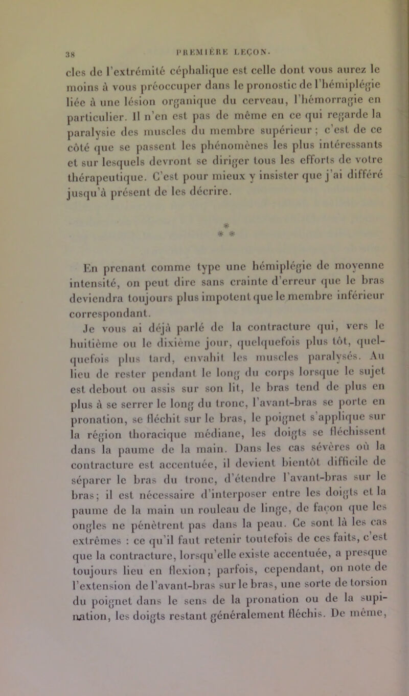 PIIKMIKHK I,KÇON. des de l’extrémité céphalique est celle dont vous aurez le moins à vous préoccuper dans le pronostic de l’hémipléjpe liée à une lésion organlfjue du cerveau, l’hémorragie en particulier. Il n’en est pas de même en ce qui regarde la paralysie des muscles du membre supérieur ; c’est de ce côté que se j)assent les phénomènes les plus Intéressants et sur lesquels devront se diriger tous les efforts de votre thérapeutique. C’est pour mieux y Insister que j’ai différé jusqu’à présent de les décrire. # * * En prenant comme type une hémiplégie de moyenne intensité, on peut dire sans crainte d’erreur (jue le bras deviendra toujours plus Impotent <jue le membre Inférieur correspondant. .le vous al déjà parlé de la contracture <jul, vers le buitlème ou le dixiéme jour, (pichpiefois plus tôt, (picl- (pielois plus lard, envabil les muscles paralysés. Au lieu de rester pendant le long du corps lors(jue le sujet est debout ou assis sur son lit, le bras tend de plus en plus à se serrer le long du tronc, l’avant-bras se j)orte en pronation, se Ilécliit sur le bras, le poignet s aj)j)li(pie sur la région thoracique médiane, les doigts se lléchlsscnt dans la paume de la main. Dans les cas sévères ou la contracture est accentuée, il devient bientôt difficile de séparer le bras du tronc, d’étendre 1 avant-bras sur le bras; il est nécessaire d’interposer entre les dol{jts et la paume de la main un rouleau de linge, de façon <pie les ongles ne pénètrent pas dans la peau. Ce sont la les cas e.xtrêmcs ; ce ijii’il faut retenir toutefois de ces faits, c est que la contracture, lorsqu’elle existe accentuée, a presque toujours Heu en flexion; parfois, cependant, on note de l’extension de l’avant-bras sur le bras, une sorte de torsion du poignet dans le sens de la pronation ou de la supi- lUition, les doigts restant généralement fléchis. De même,