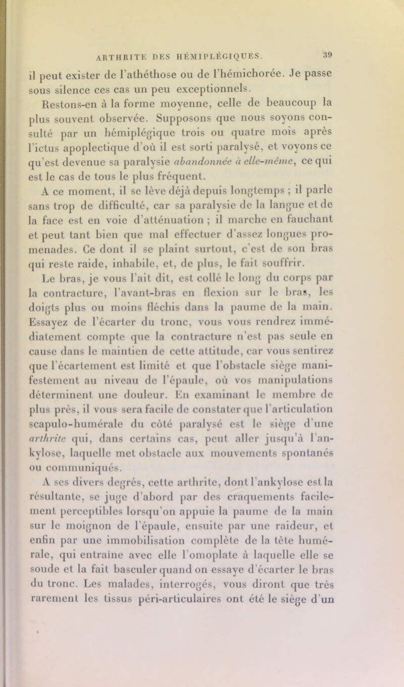 il peut exister de l’atliéthose ou de l’hémichorée. Je passe sous silence ces cas un peu exceptionnels. Restons-en à la forme moyenne, celle de beaucoup la plus souvent observée. Supposons que nous soyons con- sulté par un hémiplégique trois ou quatre mois après l’ictus apoplectique d’où il est sorti paralysé, et voyons ce qu’est devenue sa paralysie abandonnée à elle-même, ce qui est le cas de tous le plus fréquent. A ce moment, il se lève déjà depuis longtemps ; il parle sans trop de difficulté, car sa paralysie de la langue et de la face est en voie d’atténuation ; il marche en fauchant et peut tant bien que mal effectuer d’assez longues pro- menades. Ce dont il se plaint surtout, c’est de son bras qui reste raide, inhabile, et, de plus, le fait souffrir. Le bras, je vous l’ait dit, est collé le long du corps par la contracture, l’avant-bras en flexion sur le bras, les doigts plus ou moins fléchis dans la paume de la main. Essayez de l’écarter du tronc, vous vous rendrez immé- diatement compte que la contracture n’est jias seule en cause dans le maintien de cette attitude, car vous sentirez que l’écartement est limité et que l’obstacle siège mani- festement au niveau de l’épaule, où vos manipulations déterminent une douleur. En examinant le membre de plus prés, il vous sera facile de constater (jue l’articulation scapulo-humérale du côté paralysé est le siège d’une arthrite qui, dans certains cas, peut aller jusqu’à l’an- kylose, laquelle met obstacle aux mouvements spontanés ou comiminlqués. A ses divers degrés, cette arthrite, dont l’ankylose est la résultante, se juge d’abord par des craquements facile- ment perceptlliles lorsqu’on appuie la paume de la main sur le moignon de l’épaule, ensuite par une raideur, et enfin par une Immobilisation complète de la tète humé- rale, qui entraine avec elle l’omoplate à laquelle elle se soude et la fait basculer quand on essaye d’écarter le bras du tronc. Les malades, interrogés, vous diront que très rarement les tissus péri-articulalres ont été le siège d’un