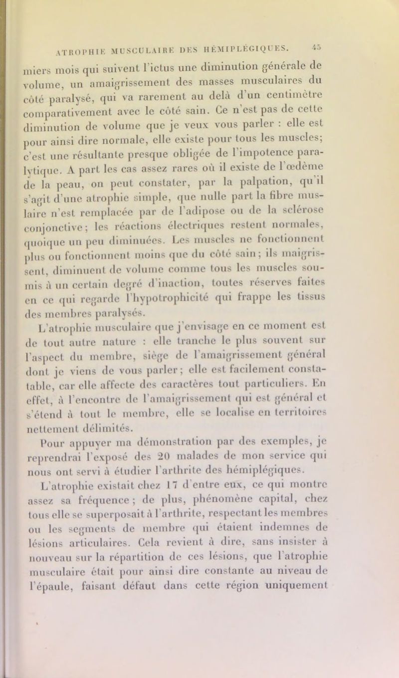 ATHOIMIIK ML’SCULAIRK DKS HkMIPLEGigrKS. iniei-s mois qui suivent rictus une diminution générale de volume, un amaigrissement des masses musculaires du côté paralysé, qui va rarement au delà d’un centimètre comparativement avec le côté sain. Ce n est pas de celle diminution de volume que je veux vous parler : elle est pour ainsi dire normale, elle existe pour tous les muscles; c’est une résnltante presque obligée de l’impotence para- lytif[ue. A part les cas assez rares où il existe de l’œdème de la peau, on peut constater, par la palpation, qn’il s’agit d’une atrophie simple, fjue nulle part la fibre mus- lairc n’est remplacée par de l’adipose ou tle la sclérose conjonctive; les réactions éleclrl(|ues restent normales, (pioi<pie un peu diminuées. Les uiuscles ne fonclloiinent plus ou fonctiouucnt moins que du côté salu; ils maigris- sent, dlmlnneul de volume comme tous les muscles sou- mis à un certain degré d’inaction, toutes réserves laites en ce (jul regarde l’hypolrophlcité qui frappe les tissus des membres paralysés. L’atrophie musculaire (jue j’envisage en ce moment est de tout autre nature : elle tranche le plus .souvent sur l’aspect du memhre, siège de ramalgrlssement général dont je viens de vous parler; elle est facilement consta- table, car elle affecte des caractères tout particidiers. Eu effet, à l’cuconlrc de ramalgrlssement (jul est général et s’étend à tout le membre, elle se localise en territoires uellement délimités. Pour appuyer ma démonstration par des e.xemples, je reprendrai l’exposé des 20 malades de mon service qui nous ont servi à étudier l’arthrite des hémiplégiques. L’atrophie existait chez 17 d’entre eux, ce qui montre assez sa fréquence ; de plus, phénomène capital, chez tous elle se superposait à l’arllirltc, respectant les membres ou les segments de membre <[ul étaient indemnes de lésions articulaires. Cela revient à dire, sans insister à nouveau sur la répartition de ces lésions, que l’atrophie musculaire était pour ainsi dire constante au niveau de l’épaule, faisant défaut dans cette région uniquement