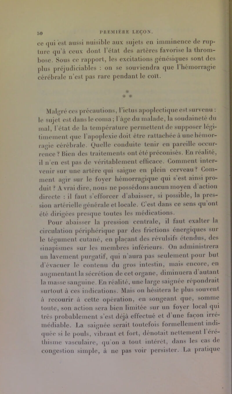 l'HKMI^:HK LKÇON. ce (jiil est aussi nuisible aux sujets eu Imuilnence de rup- ture <[u’à ceux dont l’état des artères favorise la throm- bose. Sous ce rap[)ort, les excitations {jéiicsûjues sont des plus préjudiciables ; ou se souviendra (jue riicmorrafjle cérébrale n’est pas rare pendant le coït. * # * .Maljpé ces précautions, l’Ictus apopleclnpieest survenu : le sujet est dans le coma ; râjje du malade, la soudaineté du mal, l’état de la temj)érature permettent de su[»j)oser léjjl- tlinement (pie l’apoplexie doit être rattachée à une bémor- ra;;le cérébrale. Ouelle conduite tenir en pareille occur- rence? bien des traitements ont été préconisés. Kn réalité. Il n’en est pas de véritablement eflicace. Comment Inter- venir sur une artère (pil saljjne en plein cerveau t Com- ment a{;ir sur le foyer bémorra{jlque (jul s’est ainsi pro- duit ? A vrai dire, nous ne jiossédinis aucun moyen d action directe : Il faut s’efforcer d’abaisser, si possible, la pres- sion artérielle {jénérale et locale. C’est dans ce sens (ju ont été dlrljjées pres(jue toutes les médications. l*our abaisser la pression centrale, 11 faut exalter la circulation j)érlpbérl([uc par des frictions éneiqjnpies sur le téjjument cutané, en phu'ant des révulsifs étendus, des sinapismes sur les membres Inférieurs. On administrera un lavement puiqjatlf, rjul n’aura pas seulement pour but d’évacuer le contenu du ^ros Intestin, mais encore, en aujpnentant la sécrétion de cet orjjanc, diminuera d autant la masse sanjjulnc. Kn réalité, une larjje saljpiée répondrait surtout à ces Indications. Mais on hésitera le plus souvent à recourir à cette opération, en soiqjeant (pie, somme toute, son action sera bien limitée sur un foyer local ([ui très probablement s’est déjà effectué et d une façon Irré- médiable. Jja saljpiée serait toutefois formellement indi- (piée si le pouls, vibrant et fort, dénotait nettement 1 éré- thisme vasculaire, cpi’on a tout Intérêt, dans les cas de conjjestion simple, à ne pas voir persister. La pratupic