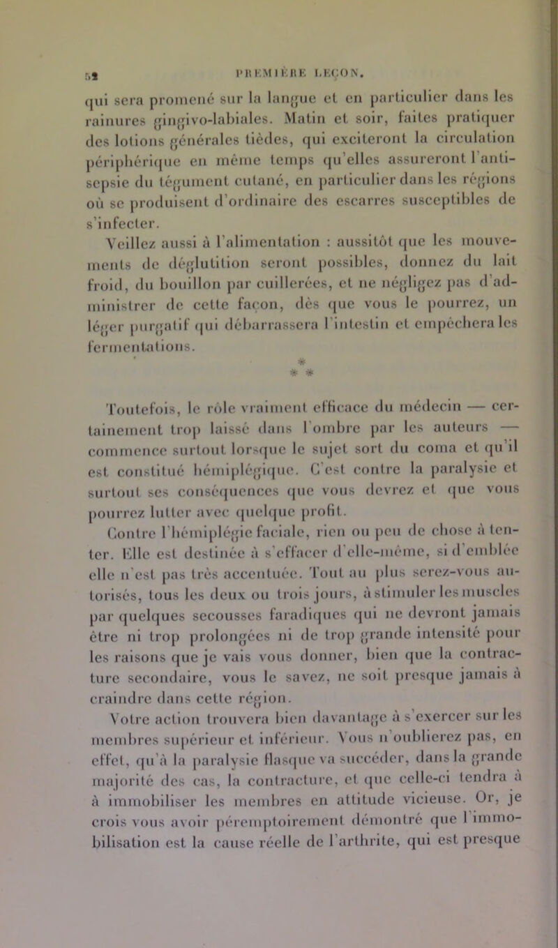 59 I'HKM IKllK I.KCON. (jui sera promené sur la lanjjue et en particulier dans les rainures {jinjjivo-lahiales. Matin et soir, faites jiratnpier des lollons (générales tièdes, (jul exciteront la circulation périphérique en inêine temps (ju’elles assureront l’antl- sepsle du téjfunient cutané, en particulier dans les ré{jlons où se produisent (rordlnalre des esearres susceptibles de s’infecter. Veillez aussi à rallmcnlation : aussitôt (jue les mouve- ments de dé{jlutltioii seront possibles, donnez dn lait froid, dn bouillon par cuillerées, et ne né{jll{;cz pas d’ad- ministrer de cette façon, dès ([uc vous le jiourrez, un léjfcr purjjalif (|ui débarrassera rintestin et empécbera les iermcnUitlons. ' * * * l'outefols, le rôle vraiment efficace du médecin — cer- tainement troj) laissé dans roinbre par les auteurs — commence surtout lorsipie le sujet sort du coma et (ju il est constitué bémiplc{ji(|U(*. G est contre la paralysie et surtout ses conséijucnces (|iie vous devrez et que vous pourrez lutter avec (pielque prolit. Omtre rbénil[)lé{jic faciale, rien ou jicu de chose à ten- ter. l’dlc est ilestinée à s’effacer (relle-méme, si d emblée elle n’est pas très accentuée, d'out au plus serez-vous au- torisés, tous les deux ou trois jours, à stimuler les muscles par (juebjues secousses faradiques qui ne devront jamais être ni trop prolongées ni de trop grande intensité pour les raisons que je vais vous donner, bien (|ue la contrac- ture secondaire, vous le savez, ne soit presque jamais a craindre dans cette région. Votre action trouvera bien davantage a s exercer sur les membres supérieur et inférieur. \ ous n oublierez pas, en effet, qu’à la paralysie flasque va succéder, dans la grande majorité des cas, la contracture, et que celle-ci tendra a à Immobiliser les membres en attitude vicieuse. Or, je crois vous avoir |)éremptoirement démontré que 1 immo- bilisation est la cause réelle de l’arthrite, qui est pres([ue