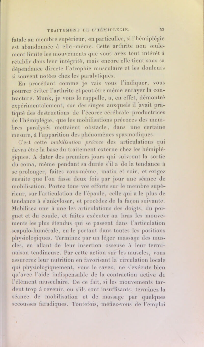 fatale au membre supérieur, en particulier, si l’hémiplégie est ahaudonuée î'i elle-même. Cette arthrite non seule- ment limite les mouvements que vous avez tout intérêt à rétablir dans leur intégrité, mais encore elle tient sous sa dépeiulaiice directe l’atrophie musculaire et les douleurs si souvent notées chez les paralytiques. Ku procédant comme je vais vous riudlquer, vous pourrez é\ iter l’arthrite et peut-être même enrayer la con- tracture. Muuk, je vous le rappelle, a, en effet, démontré expérlmeutalemcut, sur des singes aux([ucls il avait pra- tirpié des destructions de l’écorce cérébrale productrices de rhémlj)légie, (pie les mohillsatlous j)iécoces des mem- bres paralysés mettaient obstacle, dans une certaine mesure, à l’apparltloii <les phénomènes spasiiuxTupies. C’est cette mobilisatiou précoce des articulations (|ui devra être la hase du trallemeut e.xterue chez les hémlplé- gi([ues. A dater des premiers jours f|ul sjiivrout la sortie du coma, même pendant sa durée s’il a de la tendance à se prolou{jcr, faites vous-même, matin et soir, et exigez ensuite (jue l’on fasse deux fols par jour une séance de mobilisation, l'ortoz tous vos efforts sur le membre suj)é- rleur, sur rarliculallou de l’épaule, (adle (pil a le |dus de tendance à s’aukyloseï’, et procédez de la façon suivante Mobilisez une à une les articulations des doigts, du poi- gnet et du coude, et faites exécuter au bras les mouve- ments les plus étendus (pii se passent dans l’articulation scapulo-bumérale, eu le portant dans toutes les jiosltlous pbyslologlipies. 'rermluez jiar un léger massa{fe des mus- cles, eu allant de leur insertion osseuse à leur termi- naison tendineuse. Par cette action sur les muscles, vous assurerez leur nutrition eu favorisant la clrculaliou locale (pil pbyslologlipiemeut, vous le savez, ne s’exécute bleu ipi'avec l’aide indispensable de la contraction active de l’élément musculaire. De ce fait, si les mouvements tar- dent trop à revenir, ou s’ils sont insuffisants, term’uiez la séance de mobilisation et de massage par (piebjues secousses faradi(pies. Toutefois, méfiez-vous de l’emploi