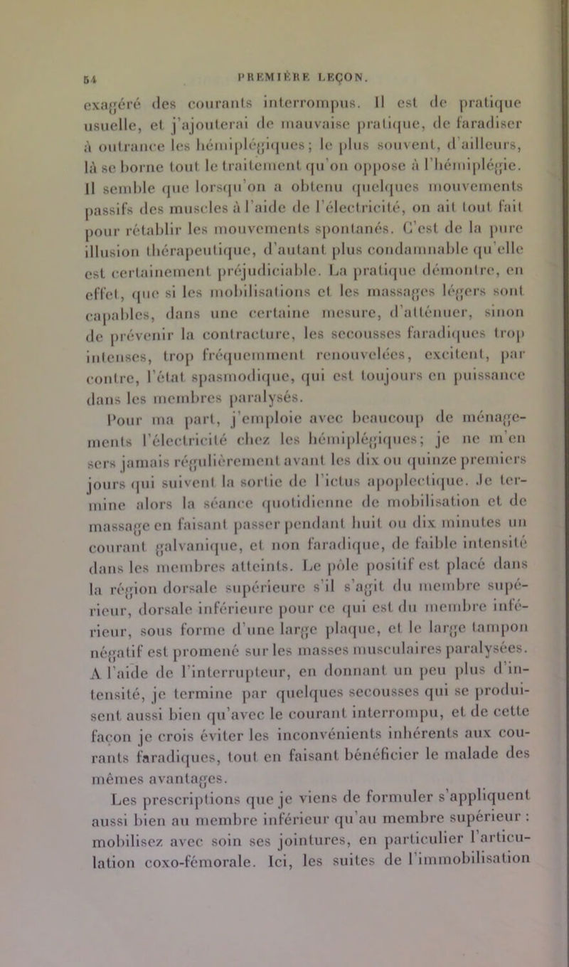 5i l'RKMIÉRF LKÇON, cxajfcré des courants inlerroirijms. Il est de j)ratl(jue usuelle, et j’ajouteial de mauvaise |)rari(|ue, de taradlscr à oulrauee les liéuil|)lé{;i(|ues ; le |)liis s(»uveut, d’ailleurs, là 80 l)orue tout le fraileiueul (ju’ou oppose à l’iiémipléjfie. Il sciuhle c|ue lorsqu’on a ohteuu (piehjues mouveiueuts passifs des muscles à l’aide de l’électricité, ou ait tout l’ait pour rétablir les mouvements spontanés. C’est de la pure illusion tliérapeuti(jue, d’autant plus condamnable <[u’elle est certainement préjudiciable. La prati(jue démontre, en elïet, (pie si les mobilisations et les massajjes légers sont capables, dans une certaine mesure, d’atténuer, sinon de prévenir la contracture, les secousses l'aradi(|ues trop intenses, trop frécjuemment renouvelées, e.vcitent, pai- contre, l’état sj)asmodi(jue, (|ui est toujours en puissance dans les membres paralysés. Pour ma part, j’emploie avec beaucoup de inémqje- ments l’électricité cbe/ les bémiplé{fi(pies; je ne m’en sers jamais réqpdièrement avant les dix ou (piin/e premiers jours ipii suivent la sortie de l’ictus apojilectiipic. Je ter- mine alors la séance (piotidienne de mobilisation et de massa{je en faisant passer pendant buit ou dix minutes uu courant {jalvaiénpie, et non laradifjuc, de laiblc intcnsiti* dans les mendires atteints. Le jnile positif est placé dans la ré'jion dorsale supérieure s’il s’ayit du membre supé- rieur, dorsale Inférieure j)Our ce (|ui est du membre iidé- rieur, sous forme d’une larjje plafpie, et le laïqje tampon né{{atif est promené sui‘ les masses nmscnlaires paralysées. A l’aide de l’interrupteur, en donnant un peu plus d in- tensité, je termine ]>ar quebpies secousses qui se jirodui- sent aussi bien cju’avec le courant interrompu, et de cette façon je crois éviter les inconvénients iidiérents tiux cou- rants faradl(jues, tout en faisant bénéficier le malade des mêmes avantages. Les prescriptions (juc je viens de formuler s appliquent aussi bien au membre Inférieur qu’au membre supérieur : mobilisez avec soin ses jointures, en particulier 1 articu- lation coxo-fémorale. Ici, les suites de 1 Immobilisation