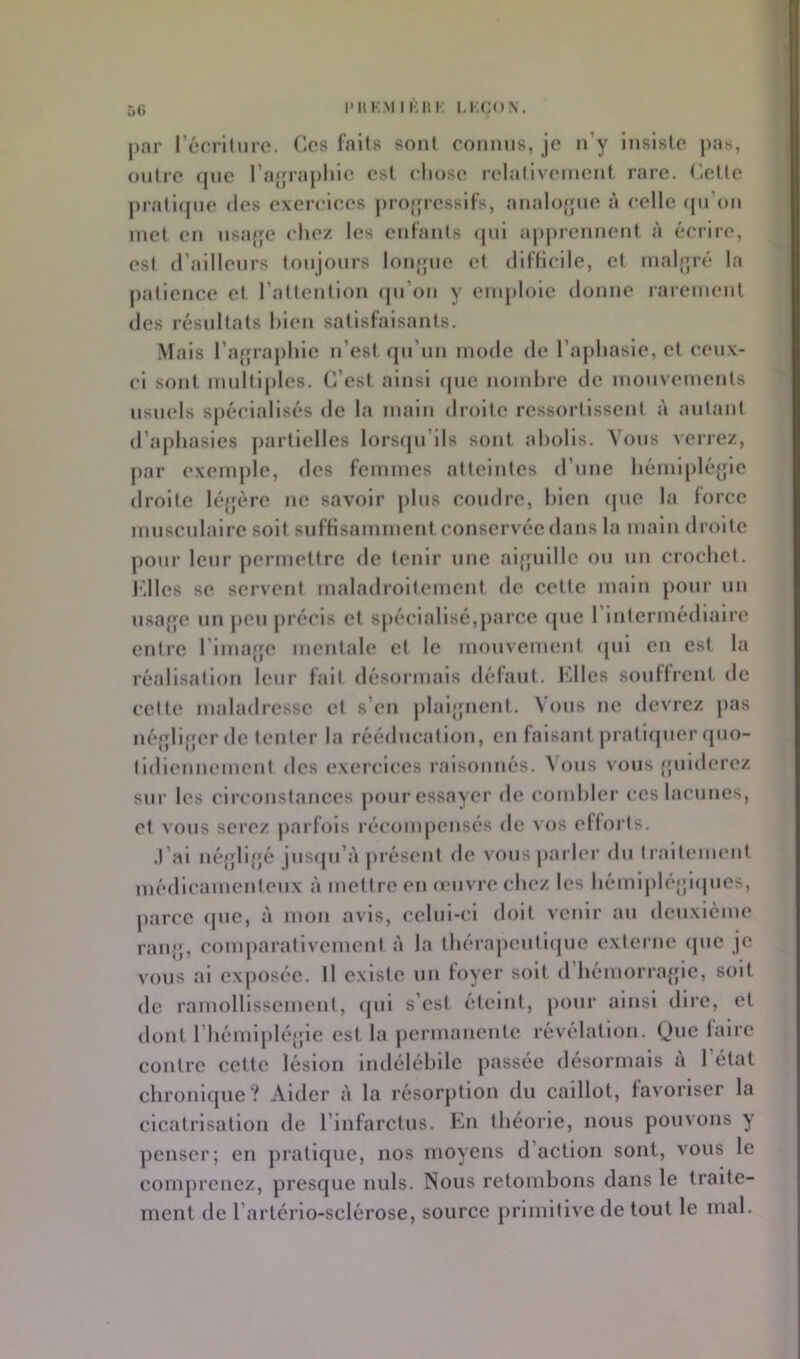 5() PUKMIKHK I.KÇUN. par l’écriture. Ces faits sont connus, je n’y Insiste j>as, outre (jne ra{fraplne est chose reladveinent rare. Celle jnaliqne des exercices projfresslfs, analofjne l'i celle (ju’on met en nsa{|e chez les enfants (pil a|»prennent à écrire, esl d’alllenrs lonjonrs loiiffue et difficile, et malf;ré la jialience et raltenllon qu’on y enqilole donne laremeiit des résultats hlen satisfaisants. Mais l’aipaphle n’est qn’nn mode de l’ajihasie, cl ceux- ci sont mnlllples. C’est ainsi que nomhre de mouvements usuels spécialisés de la main droite ressorllssent à autant d’aphasies jiartlelles lorsijn’lls sont abolis. Vous verrez, par exeni])le, des femmes atteintes d’une hémiplé{jle droite léfjère ne savoir plus coudre, bien que la force mnscnlalrc soit suffisamment conservée dans la main droite pour leur permettre de tenir une aifruillc on un crochet, l'illes se servent maladroitement de cette main pour un nsaf^e un peu précis et spécialisé,parce (jne rintermédlairc entre l’imafje mentale et le mouvement ipil en est la réalisation leur fait désormais défaut. Jolies souffrent de celte maladresse et s’en plai|fncnt. Vous ne devrez pas né{|ll{jer de tenter la rééducation, en faisant pratiipier ipio- tidiennement des exercices raisonnés. Vous vous {jniderez sur les circonstances j)onr essayer de combler ces lacunes, et vous serez jiarfois récompensés de vos efforts. .l’ai né{}li}jé jusipi’à jirésenl de vous parler du traitement médicamenteux à mettre en amvrechez les hémljiléjjlipies, jiarcc que, à mon avis, cclnl-cl doit venir an deuxième ran|}, comparativement à la Ihérajicnllcpie externe cpic je vous al exposée. Il existe un foyer soit d’hémorrajpc, soit de ramollissement, qui s’est éteint, ponr ainsi dire, et dont rhémlplé{[ic est la permanente révélation. (Jne faire contre cette lésion indélébile passée désormais ù 1 état chronifjuc? Aider à la résorption du caillot, favoriser la cicatrisation de l’infarctus. En théorie, nous pouvons y ])enscr; en pratique, nos moyens d’action sont, vous le comprenez, presque nuis. Nous retombons dans le traite- ment de l’artérlo-sclérose, source primitive de tout le mal.