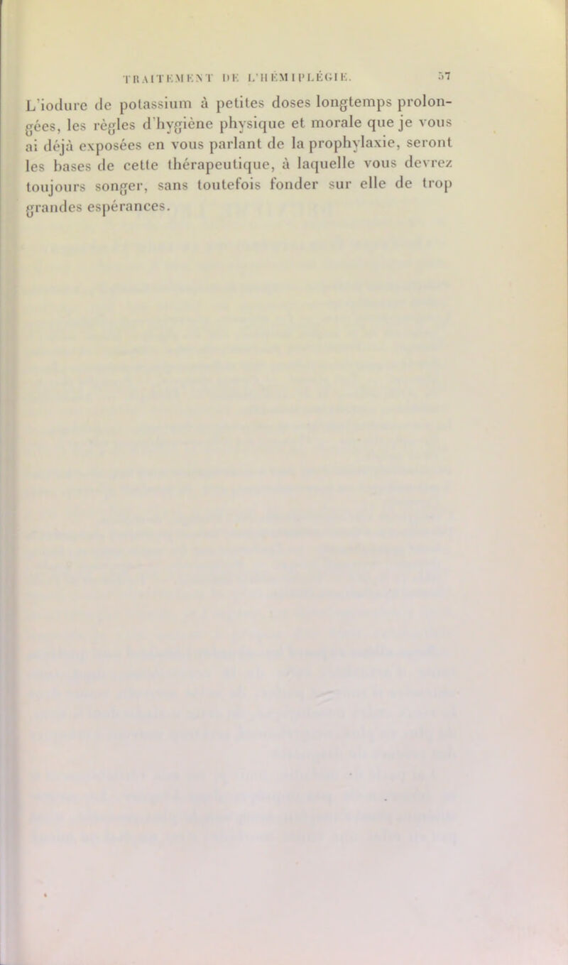 TIIAITKMKN T l»K L’Il KM 1 l'LÉC;i K. .*>7 L’iocliire de potassium à petites doses longtemps prolon- gées, les règles d’hygiène physique et morale que je vous ai déjà exposées en vous parlant de la prophylaxie, seront les hases tle cette thérapeutique, à laquelle vous devrez toujours songer, sans toutefois fonder sur elle de trop grandes esj)érances.