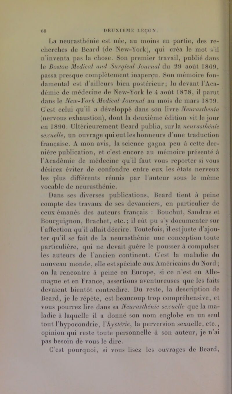 La ncurasllu'nle est née, au moins en partie, des re- eherelies de Heard (de New-York), ([ui créa le mot s’il n’inventa pas la chose. Son j)remicr travail, publié dans le Boston Medical and Sarr/ical Jonnud i\\\ :2ît août ISdî), passa presfpie com[)lètement inaj)ercu. Son mémoire fon- damental est d’ailleurs bien postérieur; lu devant l’Aca- démie de médecine de New-York le A août IS7S, il parut dans le JSew-Yovh Mediad Jonriud au mois de mars lS7t). C’est celui (ju’il a développé dans son livre iSenrasihenia (nervous exbaustion), dont la deuxième édition vit le jour en ISÎM). Ultérieurement Heard publia, sur la//c//7v/A7At'7/»e sexuelle, un ouvrajje qui eut les honneurs d’une traduction française. A mon avis, la science {îa{fiia peu à cette der- nière j)ul)lication, et c’est encore au mémoire présenté à l’Académie de médecine «pi’il faut vous reporter si vous désirez éviter de confondre entre eux les étals nerveux les j)bis différents réunis par l’auteur sous le même vocable de ncurasibénic. Datis scs diverses pid)lications, Itcard lient à peine compte des travaux de scs devanciers, en j)articulier de ceux émanés des auteurs français : bouebul, Sandras et Hourjpiijfnon, Ibacbct, etc.; il eût pu s’y documenter sur l’affection fju’il allait décrire. Toutefois, ilcstjusic d’ajou- ter (pi’il se fait de la neurasthénie une conception toute particidière, qui ne devait {juère le pousser à compulser les auteurs de l’aiudcn continent. C’est la maladie <lu nouveau monde, elle est spéciale aux Américains du Nord ; on la rencontre à peine en J^irope, si ce n’est en Allc- ma{jne et en France, assertions aventureuses (pie les faits devaient bicntcjt contredire. Du reste, la descrij)tion de beard, je le réjiéte, est beaucoup tro[) conqirébensive, et vous pourrez lire dans sa Neurasthénie sexuelle ([ue la ma- ladie à laquelle il a donné son nom enfjlobe en un seul tout l’hypocondrie, l'hystérie, la perversion sexuelle, etc., opinion qui reste toute personnelle à son auteur, je n’ai pas besoin de vous le dire. C’est pourquoi, si vous lisez les ouvrages de bcard.