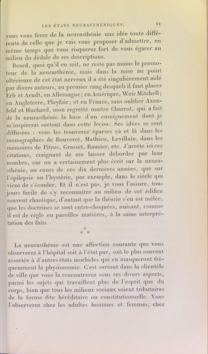 VOUS VOUS ferez de la neurasthénie une idée toute diffé- rente de celle que je vais vous proposer d’admettre, en même temps que vous risquerez fort de vous égarer au milieu du dédale de ses descriptions. Beard, quoi qu’il en soit, ne reste pas moins le promo- teur de la neurasthénie, mais dans la mise au point ultérieure de cet état nerveux il a été singulièrement aidé par divers auteurs, au premier rang desquels il faut placer Krb et Arndt, en Allemagne ; en Amérique, Welr Mitchell ; en Angleterre, iMayfalr; et en France, sans ouhller Axen- feld et Huchard, mon regretté maître Charcot, qui a fait de la neurasthénie la hase d’un enseignement dont je m’insjiirerai surtout dans cette leçon. Ses idées se sont diffusées : vous les trouverez’éparses çà et là dans les monojjraphles de Bouveret, Matlileii, Cevillaln, dans les mémoires de Pitres, Crasset, Bauzier, etc. J arrête ici c es citations, craignant de me laisser déborder par leur nombre, car on a certainement plus écrit sur la neura- sthénie, au cours de ces dix dernières années, que sur l’épilepsie ou l’hystérie, par e.xcmple, dans le siècle qui ^Tcnt de s’écouler. Et il n est pas, je vous 1 assure, tou- jours facile de s’y reconnaitre au milieu de cet édifice souvent chaotique, d’autant (jue la théorie s’en est mêlée. que les doctrines se sont cnlre-cho([uees, nuisant, comme il est lie règle en pareilles matières, a la saine interpré- tation des faits. * * * La neurasthénie est une affection courante que vous observerez à l’hopltal soit à l’état pur, soit le plus souvent associée à d’autres états morbides cpil en masijueront fré- quemment la physionomie. C’est surtout dans la clientèle de ville (jue vous la rencontrerez sous ses divers aspects, parmi les sujets qui travaillent plus de l’esprit que du corps, bien que tous les milieux sociaux soient tributaires de la forme dite héréditaire ou constitutionnelle. \ous l’observerez chez les adultes hommes et femmes, chez