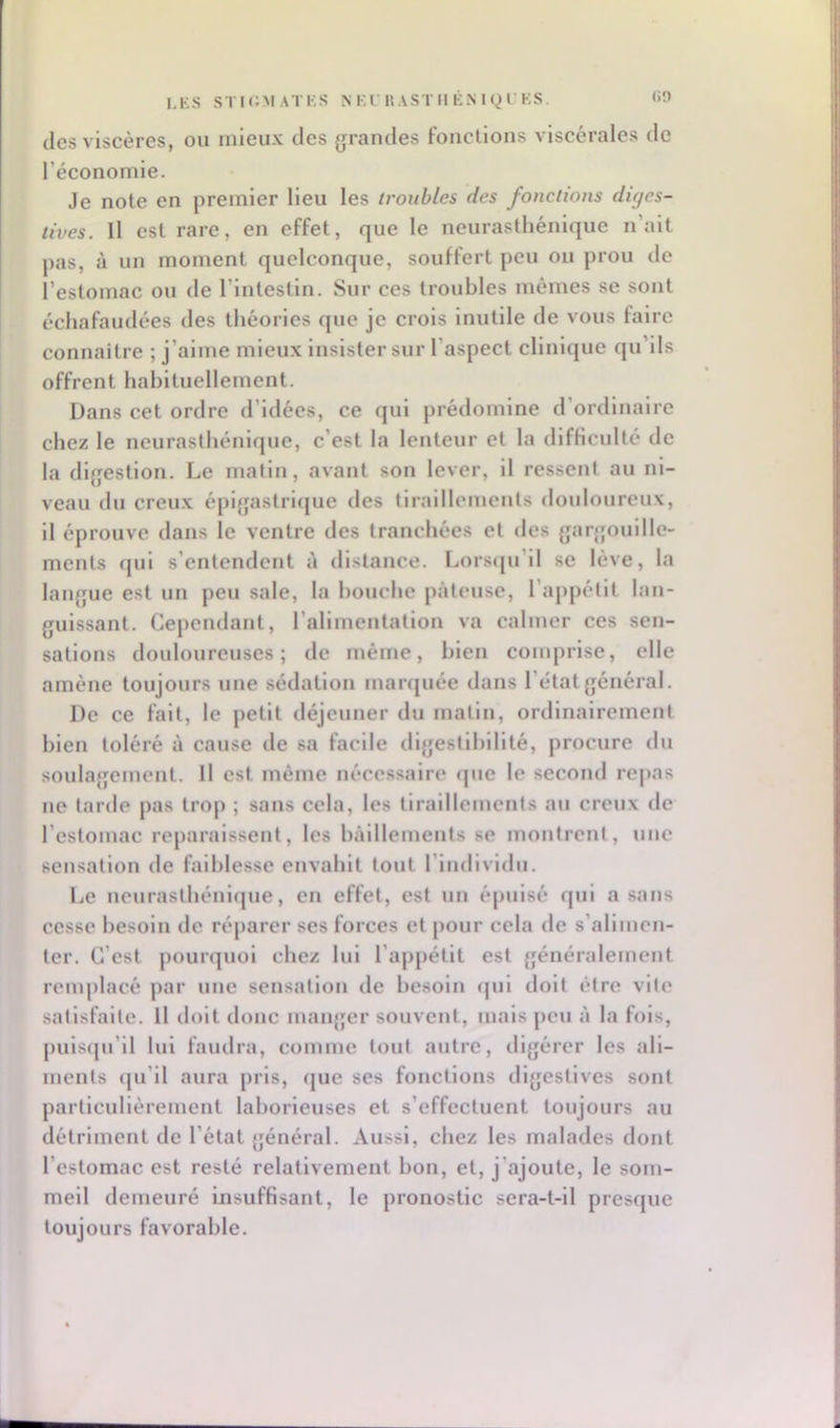 I.KS STIc;MATKS NKlUASTIlliMgLKS. <>n des viscères, ou mieux des grandes fondions viscérales de l’économie. Je note en premier lieu les troubles des fonctions diges- tives. Il est rare, en effet, que le neurasthénique n’ait pas, à un moment quelconque, souffert peu ou prou de l’estomac ou de l’intestin. Sur ces troubles mêmes se sont échafaudées des théories que je crois inutile de vous faire connaitre ; j’aime mieux insister sur l’aspect clinique qu’ils offrent habituellement. Dans cet ordre d’idées, ce qui prédomine d’ordinaire chez le neurasthénique, c’est la lenteur et la difficulté de la digestion. Le matin, avant son lever, il ressent au ni- veau du creux épigastrique des tiraillements douloureux, il éprouve dans le ventre des tranchées et des garjjouille- ments (jui s’entendent A distance. Lors(ju’il se lève, la langue est un peu sale, la bouche pâteuse, l’appétit lan- guissant. Cependant, l’alimentation va calmer ces sen- sations douloureuses; de même, bien comprise, elle amène toujours une sédation marquée dans l’état général. De ce fait, le petit déjeuner du matin, ordinairement bien toléré à cause de sa facile dlgestlhlllté, procure du soulagement. Il est même nécessaire que le second repas ne tarde pas trop ; sans cela, les tiraillements au creux de l’estomac reparaissent, les bâillements se montrent, une sensation de faiblesse envahit tout l’individu. Le neurasthénlcjue, en effet, est un épuisé qui a sans cesse besoin de réparer ses forces et pour cela de s’alimen- ter. C’est pourquoi chez lui l’appétit est généralement remplacé par une sensation de besoin (jui doit être vile satisfaite. Il doit donc manger souvent, mais peu â la fois, puis([u’ll lui faudra, comme tout autre, digérer les ali- ments (ju’ll aura pris, que ses fonctions digestives sont particulièrement laborieuses et s’effectuent toujours au détriment de l’état général. Aussi, chez les malades dont l’estomac est resté relativement bon, et, j’ajoute, le som- meil demeuré insuffisant, le pronostic sera-t-il presque toujours favorable.