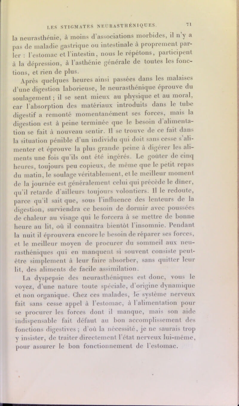 la lîGurasthénie, à moins d associations morbides, il n y a pas de maladie gastrique ou intestinale à proprement par- ler : l’estomac et l’intestin, nous le répétons, participent à la dépression, à l’asthénie générale de toutes les tonc- tions, et rien de plus. Après quelques heures ainsi passées dans les malaises d’une digestion laborieuse, le neurasthénique éprouve du soulagement; il se sent mieu.v au physique et au nioial, car l’absorption des matériaux introduits dans le tube digestif a remonté momentanément ses forces, mais la digestion est à peine terminée que le besoin d’alimenla- tion se fait à nouveau sentir. Il se trouve de ce fait dans la situation pénible d’un individu qui doit sans cesse s’ali- menter et éprouve la plus grande peine A digérer les ali- ments une fois qu’ils ont été Ingérés. Le goûter de cinq heures, toujours peu copieux, de même (}ue le petit repas du matin, le soulage véritablement, et le meilleur moment de la journée est généralement celui qui précède le diner, ([u’il retarde d’ailleurs toujours volontiers. Il le redoute, parce qu’il sait que, sous l’inttuence des lenteurs de la digestion, surviendra ce besoin de dormir avec poussées de chaleur au visage qui le forcera à se mettre de bonne heure au Ht, où il connaîtra bientôt l’Insomnie. Pendant la nuit il éprouvera encore le besoin de réparer ses lorces, et le meilleur moyen de procurer du sommeil aux neu- rasthéniques <pil en mampient si souvent consiste peut- être simplement à leur faire absorber, sans quitter leur Ht, des aliments de facile assimilation. I..a dyspepsie tles neurasthéniques est donc, vous le voyez, d’une nature toute spéciale, d’origine dynamique et non organique. Chez ces malades, le système nerveux fait sans cesse appel à l’estomac, à l’alimentation pour se procurer les forces dont il manque, mais son aide imlispensable fait défaut au bon accomplissement des fonctions digestives; d’où la nécessité, je ne saurais trop y insister, de traiter directement l’état nerveux lul-méme, pour assurer le bon fonctionnement de l’estomac.