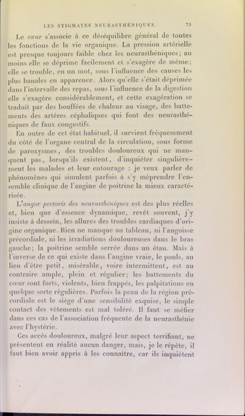 Le cceu/' s’associe à ce déséquilibre général de toutes les fonctions de la vie organique. La pression artérielle est presque toujours faible chez les neurasthéniques; au moins elle se déprime facilement et s’exagère de même; elle se trouble, en un mot, sous riidlucnce des causes les plus banales en apparence. Alors qu’elle s’était déprimée dans l’intervalle des repas, sous l’influence de la digestion elle s’exagère considérablement, et cette exagération se traduit par des bouffées de chaleur au visage, des batte- ments des artères céphaliques qui font des neurasthé- niques de faux congestifs. l'^n outre de cet état habituel, il survient frécjuemment du coté de l’organe central de la circulation, sous forme de paroxysmes, des troubles douloureux qui ne man- (juent pas, lorsqu’ils existent, d’imjuléter singulière- ment les malades et leur entourage : je veux parler de phénomènes qui simulent parfois à s’y méprendre l’en- semble clinique de l’angdne de poitrine la mieux caracté- risée. L'u/i^or pectoris des neurast/icnûjucs est des plus réelles et, bien (jue d’essence dynamique, revêt souvent, j’y insiste à dessein, les allures des troubles cardiaques d’ori- gine organique. Hlen ne maïujue au tableau, ni l’angoisse précordiale, ni les irradiations doidoureuses dans le bras gauche; la poitrine semble serrée dans un étau. .Mais à l’inverse de ce qui existe dans l’angine vraie, le pouls, au lieu d’être petit, misérable, voire intermittent, est au contraire ample, plein et régulier; les battements du Cd'ur sont forts, violents, bien fraj)j)és, les palpitations en quebjue sorte régulières. Parfois la peau de la région pré- cordiale est le siège d’une sensibilité ex(julse, le simple contact des vêtements est mal toléré. Il faut se méfler dans ces cas de l’association fréquente de la neurasthénie avec l’hystérie. Ces accès douloureu.x, malgré leur aspect terrifiant, ne présentent en réalité aucun danger, mais, je le répète, il faut bien avoir appris à les connaître, car ils inquiètent