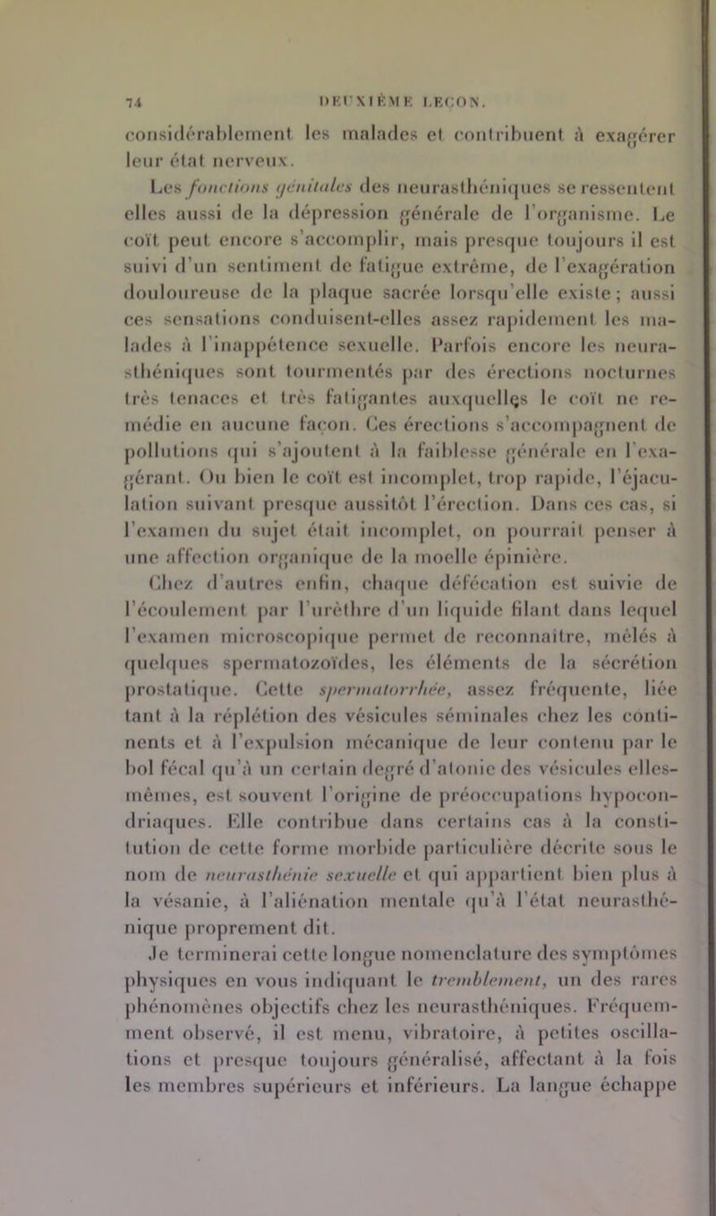 coMsi(l(*ral)lerneiit les rnaKides et eoiilrihiient <à exafjérer leur état nerveux. \jCü fonctions tjcniinles des lieiirasthéiiifjues se l esseiitenl elles aussi de la dépression {générale de r()r[fanisme. Le coït j>eut encore s’accomplir, mais prescpie toujours il est suivi d’un sentiment de fatijjue extrême, de l’exa{|ération douloureuse de la placpie sacrée lorsfju’clle existe; aussi ces sensations conduisent-elles assez rapidement les ma- lades à l’inappétence sexuelle. Parfois encore les neura- stliénicpies sont tourmentés j)ar des érections nocturnes très tenaces et très fatijjantes auxquellQS le coït ne re- médie en aucune façon. Os érections s’accompa^jnent de j)ollutions (pii s’ajoutent à la faililesse {jénérale en l’exa- {férant. Ou bien le coït est iiicomjilet, trop rapide, l’éjacu- lation suivant presfpie aussiti'it l’érection. Dans ces cas, si l’examen du sujet était incomplet, on pourrait jicnser A une affection or{pmi(pie de la moelle épinière. (iliez d’autres eidin, cluupie défécation est suivie de l’écoulement jiar rurèthre d’un lirpiide filant dans lcrpicl l’examen microscopicpie permet de reconnaître, mêlés à (piebpies spermatozoïdes, les éléments de la sécrétion prostaliipic. Cette siicrniniorrhéc, assez fréfjuente, liée tant à la réplétion des vésicules séminales chez les conti- nents et à l’expulsion mécanirpie de leur contenu par le bol fécal (pi’à un certain dc{jré d’atonie des vésicules elles- mêmes, est souvent l’orijjine de préoccupations hypocon- driacpies. Elle contribue dans certains cas à la consti- tution de cette forme morbide particulière décrite sous le nom de nenrnsilnotic sexuelle et (pii apjiartient bien plus A la vésanie, A l’aliénation mentale (pi’A l’état neurastbé- niqne juoprement dit. Je terminerai cette loiqpic nomenclature des synqitïmies physi(pies en vous indiipiant le treinhlement, un des rares pbénomènes objectifs chez les ncurastbénicpies. Fré(piem- ment observé, il est menu, vibratoire, A petites oscilla- tions et prescpie toujours {jénéralisé, affectant A la fois les membres supérieurs et inférieurs. La laii(pic échappe