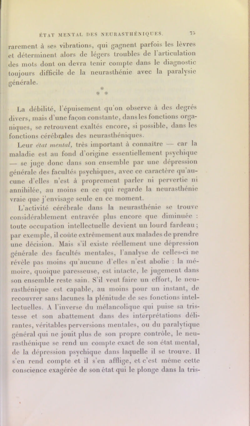 ÉTAT MENTAL DES NEURASTHÉNIQUES. 7'> rarement à ses vibrations, (jui ffa^rnent parfois les lèvres et déterminent alors de léjjcrs troubles de rarticulation des mots dont on devra tenir compte dans le diajjnostic toujours difficile de la neurasthénie avec la paralysie générale. * * « La débilité, l’épuisement qu’on observe à des degrés divers, mais d’une façon constante, dans les fonctions orga- niques, se retrouvent e.xaltés encore, si possible, dans les fonctions cérébrales des neurastbénlques. Leur eidi mental, très Important à connaitre — car la maladie est au fond d’origine essentiellement psycbl(|ue — se juge donc dans son ensemble par une dépression générale des facultés psychiques, avec ce caractère qu’au- cune «Telles n’est è proprement parler ni [icrvertie ni annihilée, au moins en ce <pil regarde la neurasthénie vraie ([ue j’envisage seule en ce moment. L’activité cérébrale dans la neurasthénie se trouve considérablement entravée plus encore (jue diminuée : toute occupation Intellectuelle devient un lourd fardeau ; par exemple, il coûte extrêmement aux malades de prendre une décision. Mais s’il existe réellement une déjiresslon générale des facultés mentales, l’analyse «le celles-ci ne révèle pas moins «ju’aucune «Telles n’est abolie ; la mé- moire, «piolcpie paresseuse, est intacte, le jugement dans son ensemble reste sain. S’il veut faire un effort, le neu- rasthéni«pie est capable, au moins pour un Instant, de recouvrer sans lacunes la plénitude «le ses fonctions intel- lectuelles. A l’inverse du mélancolique «jui puise sa tris- tesse et son abattement dans des interprétations déli- rantes, véritables perversions mentales, ou du paralytifpie général «pii ne jouit plus de son pr«)pre contrôle, le neu- rastbénl«pie se rend un compte exact de son état mental, «le la «lépression psychi([ue dans laquelle il se trouve. Il s’en rentl compte et il s’en afflige, et c’est même cette conscience c.xagérée de son état qui le plonge dans la tris-