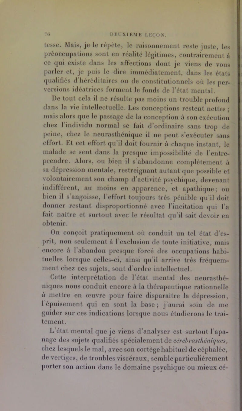 I>i;t XI KM K KKCON. Icsse, Mais, je le répète, le raisonnement reste jnsie, les préücenpallons sont en réalité lé^jltimes, contrairement A ce (jul existe dans les affections dont je viens de vous parler et, je puis le dire Immédiatement, dans les états (piallliés d’iiércdllalres on de constitniionnels on les j>er- verslons Idéatrices forment le fonds de l’état mental. De tout cela il ne résulte pas moins un trouble profond dans la vio Intellectuelle. Les concejitions restent nettes ; mais alors que le passa^je de la conception à son exécution chez l’individu normal se fait d’ordinaire sans trop de peine, chez le neurasthénique il ne peut s’exécuter sans effort. Lt cet effort qu’il doit fournir A chafpie instant, le malade se sent dans la j)res(pio lirqiossihilité de l’entre- prendre. Alors, ou bien il s’abandonne conqilètement A sa dépression mentale, restrei{piant autant que possible et volontairement son champ d’activité psychicpie, devenant indifférent, au moins en apparence, et apathique; ou bien il s’anf'olsse, l’effort toujours très |)énihle qu’il doit donner restant dlsprojiortionné avec l’incitation (jui l’a fait naitre et surtout avec le résultat rpi’il sait devoir en obtenir. On conçoit pratiquement où conduit un tel état d’es- prit, non seulement A l’exclusion de toute initiative, mais encore A l’abandon pres(pie forcé des occupations habi- tuelles lorsque celles-ci, ainsi qu’il arrive très fréipiem- ment chez ces sujets, sont d’ordre Intellectuel. Cette Interprétation de l’état mental des neurasthé- niques nous conduit encore A la tbérapeuticjue rationnelle A mettre en œuvre pour faire disparaître la dépression, l’épuisement qui en sont la base ; j’aurai soin de me {guider sur ces indications lorscpie nous étudierons le trai- tement. L’état mental que je viens d’analyser est surtout l’apa- na^je des sujets qualiKés spécialement de cè/c'érfli7//è/n'y/œs, chez lesquels le mal, avec son cortège habituel de céphalée, de vertiges, de troubles viscéraux, semble particulièrement porter son action dans le domaine psychique ou mieu.x cé-