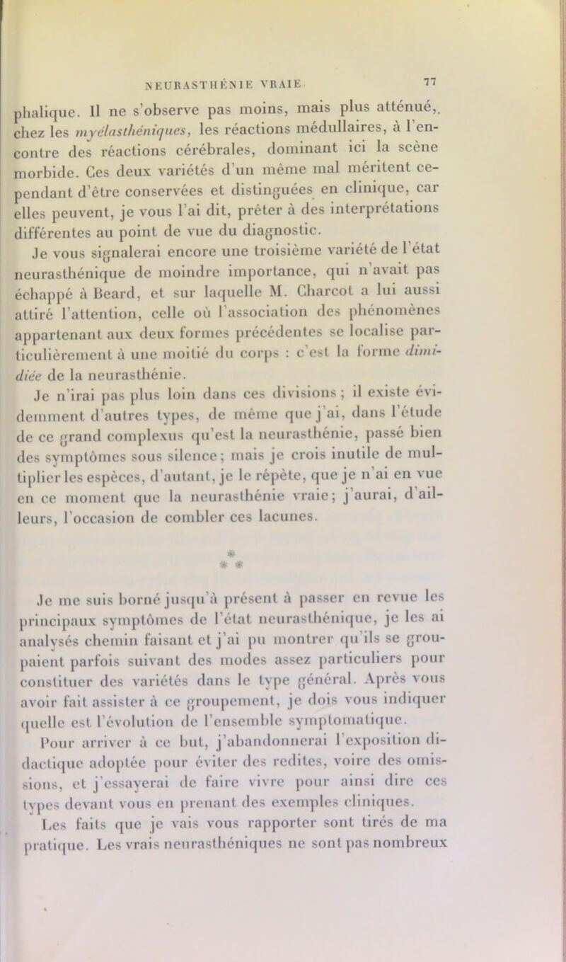 NEURASTHKNIE VRAIE phalique. Il ne s’observe pas moins, mais plus atténué,, chez les tnyélnsthémcjues, les réactions médullaires, a 1 en- contre des réactions cérébrales, dominant ici la scène morbide. Ces deux variétés d’un même mal méritent ce- pendant d’être conservées et distinguées en clinique, car elles peuvent, je vous l’ai dit, prêter à des interprétations différentes au point de vue du diagnostic. Je vous signalerai encore une troisième variété de l’état neurasthénique de moindre importance, qui n’avait pas échappé à Beard, et sur laquelle M. Charcot a lui aussi attiré l’attention, celle où l’association des phénomènes appartenant aux deux formes précédentes se localise par- ticulièrement à une moitié du corps : c est la (orme dimi- diée de la neurasthénie. Je n’irai pas plus loin dans ces divisions; il existe évi- demment d’autres types, de même que j al, dans 1 étude de ce grand coinplexus qu’est la neurasthénie, passé bien des symptômes sous silence; mais je crois inutile de mul- tiplier les espèces, d’autant, je le répète, que je n’ai en vue en ce moment que la neurasthénie vraie; j aurai, d ail- leurs, l’occasion de combler ces lacunes. * * * Je me suis borné jusqu’à présent à passer en revue les principaux symptômes de l’état neurasthéniiiue, je les ai analysés chemin faisant et j’ai pu montrer (ju’ils se grou- paient parfois suivant des modes assez particuliers pour constituer des variétés dans le type général. Après vous avoir fait assister à ce groupement, je dois vous Indlïjuer (juelle est l’évolution de l’ensemble symptomatiijue. Pour arriver à ce but, j’abandonnerai 1 e.xpositlon di- dacll(|ue adoptée pour éviter des redites, voire des omis- sions, et j’essayerai de faire vivre pour ainsi dire ces types devant vous en prenant des exenqiles cliniques. Les faits que je vais vous rapporter sont tirés de ma pratlcpie. Les vrais neurasthéniques ne sont pas nombreux