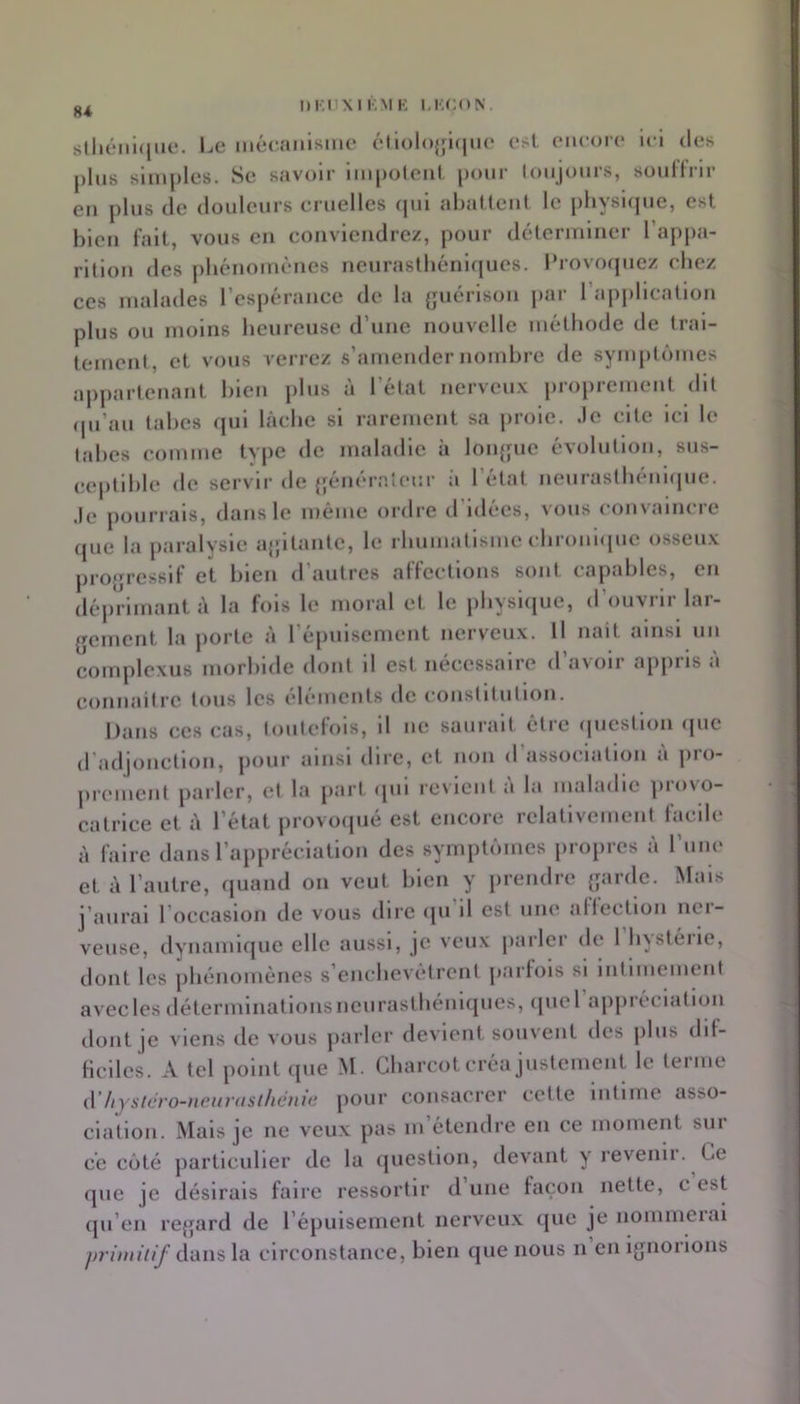 8i IjC mé(;aiiisme (•li()lo{ji(|U(‘ est. encore ici des j)lus simples. Se savoir impolcnl pour lonjonrs, soullrir en plus de donlcurs cruelles (jiii ahaücnt le pliyslcpie, est bien l'ait, vous en convlendre/, pour déterminer l’appa- rition des phénomènes nenrastliénl(|ues. l‘rovo(picz chez ces malades l’espérance de la {jiiérison par l’apjjlicalion plus ou moins heureuse d’une nouvelle méthode de trai- tement, et vous verrez s’amender nombre de symptômes aj)parlcnant bien j)lus à l’état nerveux proprement dit (pi’au tabes qui lâche si rarement sa jnole. Je cite ici le tabes comme type de maladie à loiqjue évolution, sus- ceptible de servir de {fénéraîeur :i l’étal neiirasthénlipie. Je pourrais, dans le même ordre d’idées, vous convaincre (jue la paralysie ajjilantc, le rhumatisme cbroniipie osseux projjiesslf et bien d’autres alTeetlons sont capables, en déjirimant â la fois le moral et. le pbysKjue, d ouvin lai- gcmcnt la porte à l’épuisement nerveux. Il nait ainsi un conqilcxus morbide dont il est nécessaire d’avoir appris à connaitre tous les eliMiients de constitution. Dans ces cas, toutefois, il ne saurait être (picstlon ipie (radjonctlon, jiour ainsi dire, et non d’association a pro- prement parler, et la part (|ul revient à la maladie provo- catrice et à l’état provocpié est encore relalivcment facile à faire dans l’appréciation des symptômes lu opres à l’iine et à l’autre, quand on veut bien y prendre ganle. Mais j’aurai l’occasion de vous dire qu il est une ailecllon nei- veuse, dynamicjuc elle aussi, je veux parler de 1 hystérie, dont les phénomènes s’enchevêtrent parfois si Intimement avec les déterminations neurastbénlques, quel appréciation dont je viens de vous parler devient souvent des jiliis dif- ficiles. A tel point que M. Charcot créa justement le leinie d’liyst(h'o-iieiir(isiliéni(i pour consacrer cette intime asso- clation. Mais je ne veux pas m’étendre en ce moment sur ce côté particulier de la question, devant y l'evenii. Ce que je désirais faire ressortir d’une façon nette, c est qu’en regard de l’épuisement nerveux que je nommerai pritnitif di\i\s\a circonstance, bien que nous n en ignorions