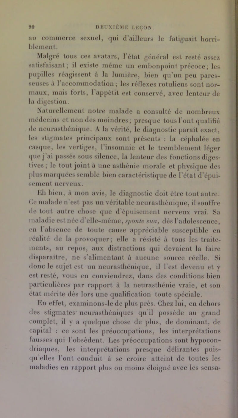 I)i:rXN,MK LKÇON. jMi commerce sexuel, <|ul d’ailleurs le fatlj^uait liorri- hlemeiit. Maljjré tous ces avatars, l’état {jénéral est resté assez satisfaisant; il existe même un emhonpolnt précoce; les j)upllles réajpsseut à la lumière, hlen fju’un peu pares- seuses à l’accommodation; les réflexes rotuliens sont nor- maux, mais forts, l’appétit est conservé, avec lenteur de la dijfestlon. Naturellement notre malade a consulté de nombreux médecins et non des moindres ; prestpie tous l’ont (piallfié de neurastliéni(pie. A la vérité, le dla{|iiostic parait exact, les stifjniates principaux sont présents : la céphalée en casrpie, les vertijjes, l’insomnie et le tremblement lé{jer (pie j’ai passés sous silence, la lenteur des fondions dijjes- lives; le tout joint a une asthénie morale et physicpie des plus manpiées semble bien caractéristi(pie de l’état d’épui- sement nerveux. l'di bien, à mon avis, le diajjnostic doit être tout autre, t'.e malade n’est pas un véritable neurastbéniijue, il souffre de tout autre chose <pie d’épuisement nerveu.x vrai. .Sa maladie est née d’elle-méme, sjionie sua, dés l’adolescence, eu l’absence de toute cause ajiprécialde susceptible en réalité de la provocpier; elle a résisté à tous les traite- ments, au repos, au.v distractions (jul devaient la faire disparaitre, ne s’alimentant à aucune source réelle. .Si donc le sujet est un neura8tbénl<|ue, il l’est devenu et y est resté, vous en conviendrez, dans des conditions bien particulières par rapport à la neurasthénie vraie, et son état mérite dés lors une «pialification toute spéciale. En effet, examlnons-le de plus près. Chez lui, en dehors des stl{pnates' neurastbéni([ues (pi’il possède au {jrand complet, il y a (jueUpie chose de plus, de dominant, de capital : ce sont les préoccupations, les interprétations fausses (jui l’obsèdent. Les j)réoccupations sont hypocon- drla(pies, les luterpiélations prescpie délirantes puis- (ju’elles l’ont conduit à se croire atteint de toutes les maladies en rapport plus ou moins éloigné avec les sensa-