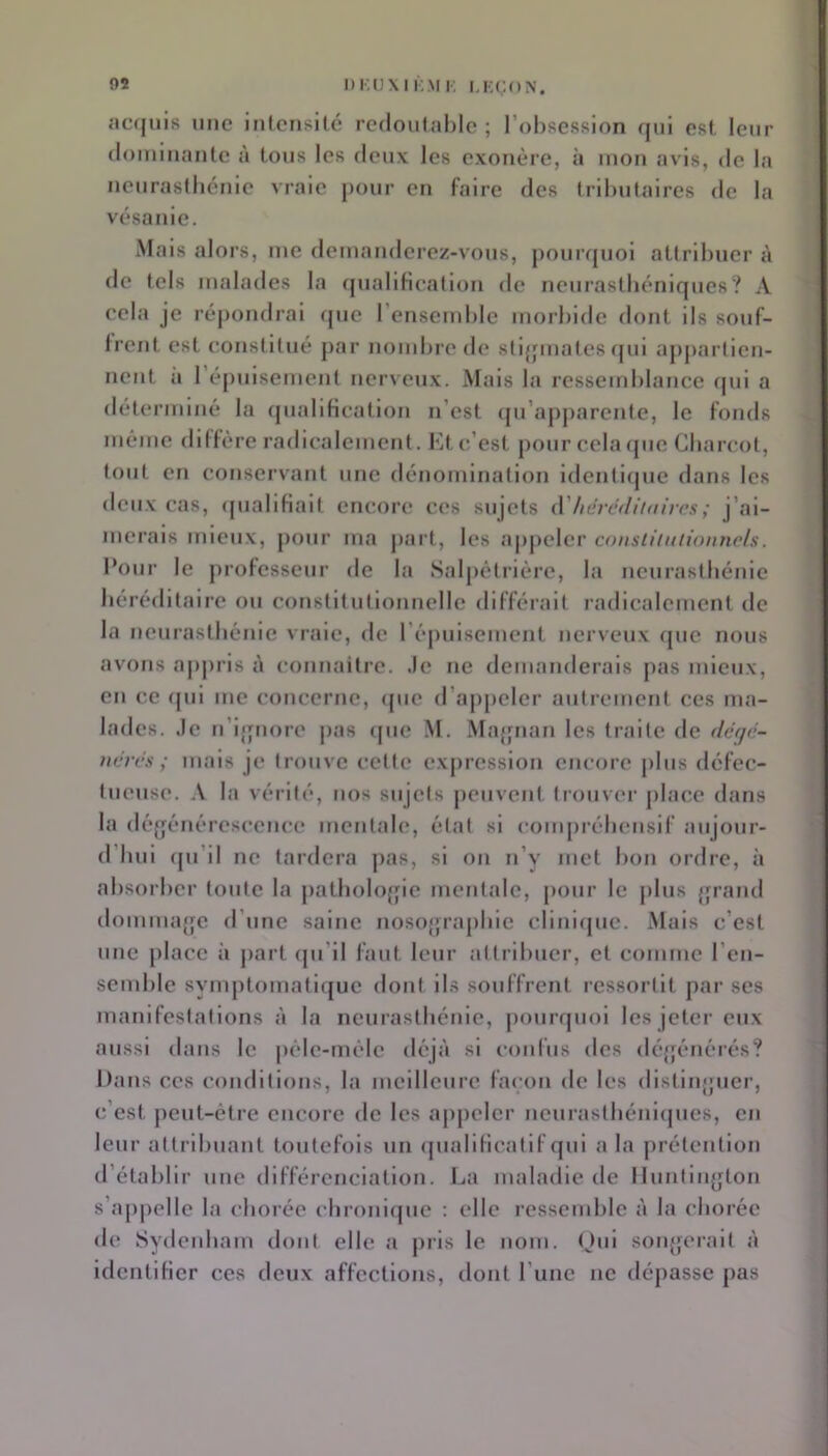 DKUXIK.M !•; I.KÇON. .•>c<jnis une intensité redoutable; l’obsession qui est leur dominante à tous les deux les exonère, à mon avis, de la neurastbénie vraie pour en faire des tril)utaires de la vésanie. Mais alors, me demanderez-vous, j)ourquoi attribuer i\ de tels malades la rpialilieation de neurastbéniques? A cela je répondrai que l’ensemble morbide dont ils souf- frent est eonslilué j)ar nombre de stigmates qui appartien- nent a 1 épuisement nerveux. Mais la ressemblance qui a déterminé la qualification n’est (pi’aj)j)arente, le fonds même diffère radicalement. Kt c’est pour cela (pic Cbarcot, tout en conservant une dénomination identlipie dans les deux cas, ipialifiait encore ces sujets iVhdrddiiait'cs; j’ai- merais mieux, jiour ma jiart, les a|)j)clcr constiiuiionncls. Pour le professeur de la Salpêtrière, la neurastbénie héréditaire ou constitutionnelle différait radicalement de la neurastbénie vraie, de répulsemcnt nerveux que nous avons apju'is î\ connaitre. .le ne demanderais jias mieux, en ce cpil me concerne, (pie d’ajipcicr autrement ces ma- lades. ,1c n’if|nore pas (pic .M. Majpian les traite de ddqd- ndrds ; mais je trouve cette expression encore plus défec- tueuse. A la vérité, nos sujets peuvent trouver jilace dans la défjénércsccnce mentale, état si comprébenslf aujour- d’bui (pi’il ne tardera ])as, si on n’y met bon ordre, à absorber toute la j)atbolo{fic mentale, pour le jilus {frand domuuqfe d’une saine nosojpapbie clinl(pic. Mais c’est une place à jiart (ju’il faut leur attribuer, et comme l’en- semble symptomatl(jue dont ils souffrent ressortit par ses manifestations à la neurastbénie, jmurquol les jeter eux aussi dans le pélc-mélc déjà si confus des déjjénérés? Dans ces conditions, la meilleure fai'on de les dlstinjjuer, c’est ])eut-étre encore de les appeler ncurastbénl(jues, en leur attribuant toutefois un (piallficatlf qui a la prétention d’établir une différenciation. La maladie de IIuntiii{|ton s’ajipelle la eborée cbroni(pie : elle ressemble à la eborée de Sydenbam dont elle a pris le nom. Oui sonj;ei’ait à identifier ces deux affections, dont runc ne dépasse pas