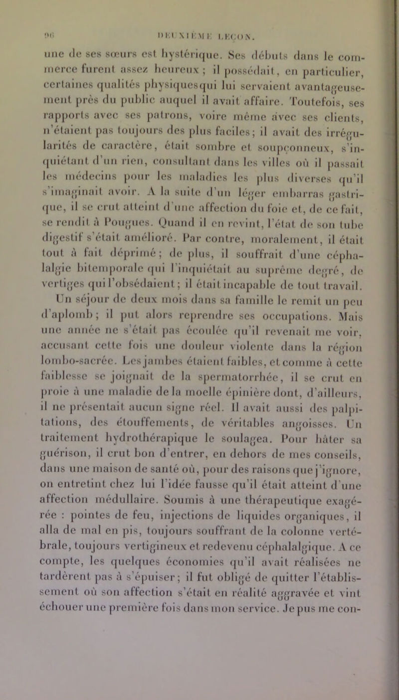 I>l;i \M,M I I.KCON. ’.x: une (le ses serins est hystérique. Ses déhiils dans le com- meree rurcnl assez heureux; il |)ossédail, eu particulier, ecrtaiiics ejualités j)hysi(|ucs(jui lui scrv'aiciit avantaffcuse- iiieiit juès du publie- auquel il avait affaire. Toutefois, ses rapports avec scs patrons, voire luéiiie avec ses clients, n’étaient pas toujours des plus faciles; il avait des irréf^u- larités de cai’actère, était soiuhre et soujieonneux, s’in- (piiétant d’un rien, consultant dans les villes où il passait les médecins pour les maladies les plus diverses (pi’il s imaginait avoii'. \ la suite d’uu léjpu' (Muharras {jastrl- que, il se crut atteint d’une affection du foie et, de ce fait, se rendit à INmjpies. Ouand il en revint, l’état de son tube dljjestif s’était amélioré. Par contre, moralement, il était tout à fait (léj)rimé; de plus, il souffrait d’une cépha- lalffie bitemporale (pii l'inquiétait au su|)rénie de{;ré, de verti{jcs (pii l’obsédaient ; il était incapable de tout travail. lin séjour de doux mois dans sa famille le remit un jicu d’aplomb; il put alors reprendre ses occupations. Mais une année ne s’était jias écoulée ipi’il revenait me voir, accusant cette fois une douleur violente dans la réjjion lombo-sacrée. Les jambes étalent faibles, et comme à cette laibb'ssc se jol{jnalt de la spermatorrhée, il se crut en proie à une maladie delà moelle épinière dont, d’ailleurs, il ne présentait aucun sifjne réel. Il avait aussi des jialpi- tatlons, des étouffements, de véritables anjjolsses. l'ii traitement hydrothérapique le soulagea. Pour bâter sa {piérlson, il crut bon d’entrer, en dehors de mes conseils, dans une maison de santé où, pour des raisons ipie j’ijjnore, on entretint chez lui l’idée fausse qu’il était atteint d’une affection médullaire. Soumis à une Ibérapeutiipie exagé- rée : pointes de feu, injections de liquides organiques, il alla de mal en pis, toujours souffrant de la colonne verté- brale, toujours vertigineux et redevenu cépbalalgicpie. A ce compte, les cpielques économies ipi’il avait réalisées ne tardèrent pas à s’épuiser; il fut obligé de quitter l’établis- sement où son affection s’était en réalité aggravée et vint échouer une première fois dans mon service. Je pus me cou-