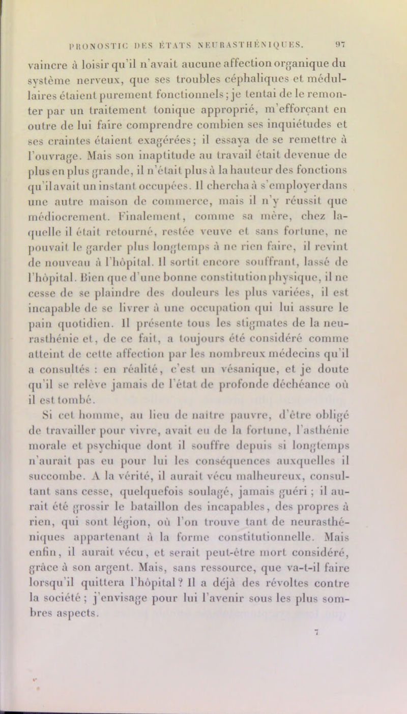 vaincre à loisir qu’il n’avait aucune affection or(janique du svstème nerveux, que ses troubles céphaliques et médul- laires étaient purement fonctionnels ; je tentai de le remon- ter par un traitement tonique approprié, m’efforçant en outre de lui faire comprendre cond)ien ses inquiétudes et ses craintes étaient exagérées; il essaya de se remettre à l’ouvi’age. Mais son inaptitude au travail était devenue de plus en j)lus grande, il n’était plus à la hauteur des fonctions (ju’ilavalt nn Instant occupées. Il cherchaà s’omj)loyerdans une autre maison de commerce, mais il n’y réussit (pie médiocrement. Finalement, comme sa mère, chez la- (pielle il élalt retourné, restée veuve et sans fortune, ne jiouvait le garder pins longtemps à ne rien faire, il revint de nouveau à riu'ipital. Il sortit encore souffrant, lassé de rinipital. Bien que d’une bonne constitution physlipie, il ne cesse de se plaindre des douleurs les plus variées, il est incapable de se livrer à nue occupation (pil lui assure le pain (piotidlen. Il présente tous les stigmates de la neu- rasthénie et, de ce fait, a toujours été considéré comme atteint de cette affection par les nombreux médecins (pi’ll a consultés : en réalité, c’est un vésanlipie, et je doute (pi’il se relève jamais de l’état de profonde déchéance où il est tombé. Si cet liommo, au lieu de naitre |)auvre, d’étre obligé de travailler pour vivre, avait eu de la fortune, l’asthénie morale et jisyclnipie dont il souffre dc[)uls si longtemps n’aurait pas eu pour lui les conséipiences auxrpielles il succombe. A la vérité, il aurait vécu malheureux, consul- tant sans cesse, (piebpiefois sonlajjé, jamais guéri ; il au- rait été grossir le bataillon des Incapables, des propres à rien, qui sont légion, où l’on trouve tant de neurasthé- nl([ues apjiartenant à la forme constitutionnelle. Mais enfin, il aurait vécu, et serait peut-être mort considéré, grâce à son argent. Mais, sans ressource, que va-t-il faire lorsqu’il quittera l’injpltal ? Il a déjà des révoltes contre la société ; j’envisage pour lui l’avenir sous les plus som- bres aspects. J