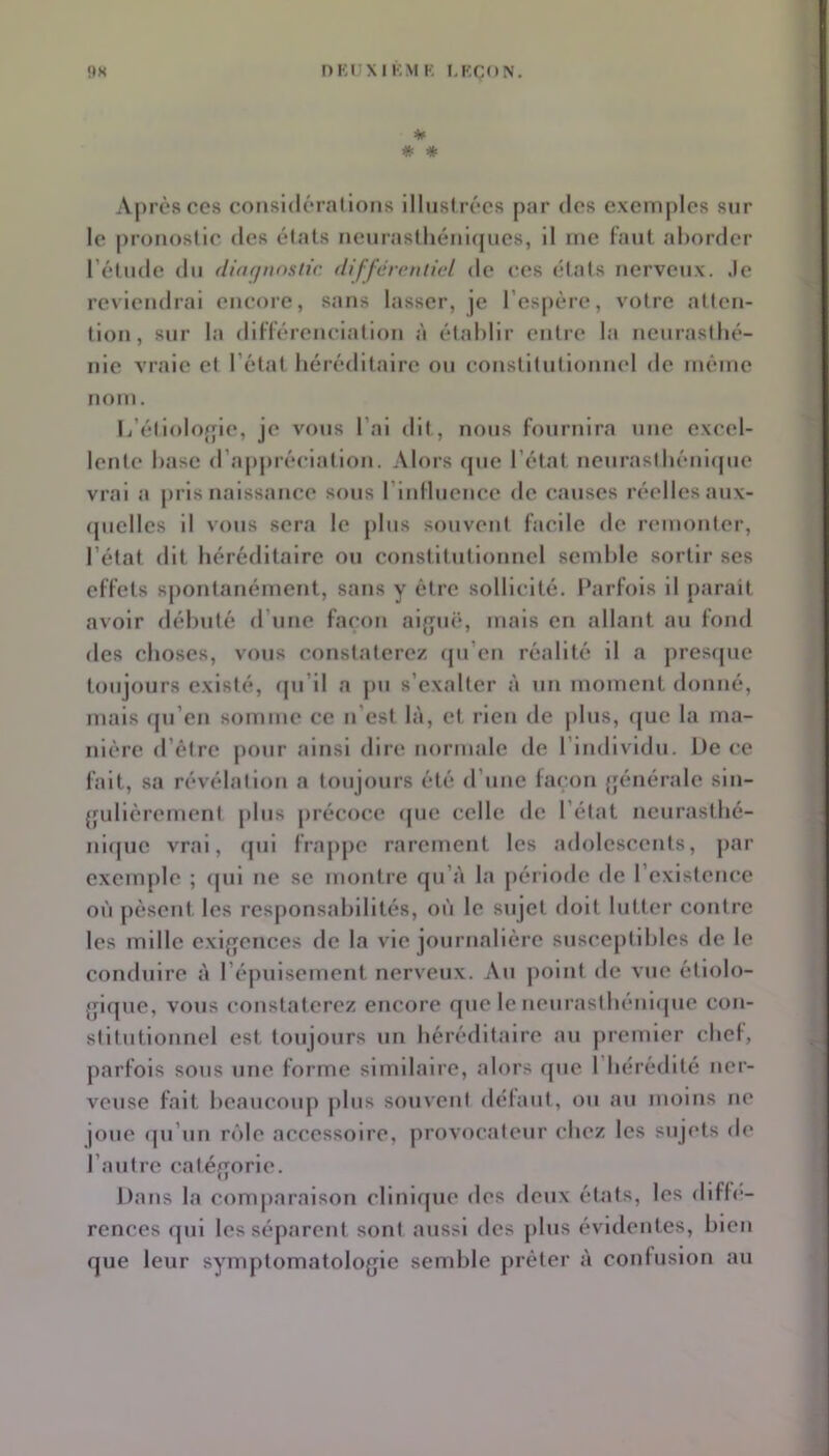 * * Après ces cotisidérallons llhisirécs par dos exemples sur le pronostic des étals neiira8tliénl(jucs, Il me faut al)order rélude du (liafjnostir. différontiel de ces états nerveux, .le reviendrai encore, sans lasser, je l’espère, votre atten- tion, sur la différenciation à établir entre la neurasthé- nie vraie et l’état héréditaire on conslitntionnel de même nom. li’éliolojfle, je vous l’ai dit , nous fournira une excel- lente hase d’appréciation. Alors (pie l’état nenrasthénupie vrai a pris naissance sons rinlluence de causes réelles aux- (pielles H vous sera le plus souvent facile de remonter, l’état dit héréditaire ou constitutionnel semble sortir ses effets s])ontanément, sans y être sollicité. Parfois il parait avoir débuté d’une far'on alffuë, mais en allant an fond des choses, vous constaterez (pi’en réalité il a j)resf[ue toujours existé, (pi’il a pu s’exalter à un moment donné, mais (pi’en somme ce n’est là, et rien de pins, ([ue la ma- nière d’ètre pour ainsi dire normale de l’individu. De ce fait, sa révélation a toujours été d’une façon (jénérale sln- {jidlèrement pins précoce (juc celle de l’état neurasthé- niipic vrai, cpil frappe rarement les adolescents, par exemple ; (|ui ne se montre (ju’à la période de l’existence on pèsent, les responsabilités, où le sujet doit lutter contre les mille cxifrences de la vie journalière snsceplililes de le conduire à réj)uisement nerveux. Au point de vue étlolo- {pc|ue, vous constaterez encore que le nenrasthénupie con- stitutionnel est toujours un héréditaire au |)remler chel, parfois sous une forme similaire, alors que l’hérédité ner- veuse fait beaucoup jilus souvent délaut, ou au moins ne joue (pi’un rôle accessoire, provocateur chez les sujets de l’autre catéf^orle. Dans la comparaison cHni(jue des deux états, les diffé- rences (pii les séparent sont aussi des jilns évidentes, bien que leur symptomatologie semble prêter à confusion au