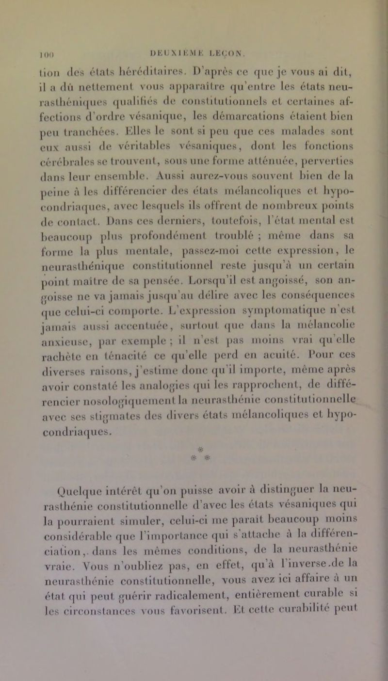 10(1 I)Ki;Xli;.\IK LEÇON. lion (les ôlats liéi’t*di(jiii’cs. D’après ce fjiie je vous al dit, il a dû neltemenl vous apparaître (pi’eiitre les états neu- raslliénûpies (pialiliés de eoiistiliitloimels et ceiialiies at- feelions d’ordre vésanlfpic, les démarcations étalent bien peu tranchées. Elles le sont si j)eu que ces malades sont eux aussi de véritables vésanlcpies, dont les lonellons cérébrales se trouvent, sons une forme atténuée, |)erv(îrties dans leur ensemble. Aussi aurez-vous souvent bien de la ])eine à les dliTérencler des états mélancoll(pies et by|)o- condriacpies, avec les(jucls ils offrent de nombreux points de contact. Dans ces dernlei-s, toutefois, l’état mental est beancoiqi plus profondément troublé ; même dans sa forme la plus mentale, j)assez-moi cette expression, le neurastbénlcpie constitutionnel reste jiiscpi’à un certain point maître de sa pensée, liorstpi’il est aiqjoissé, son an- {jolsse ne va jamais jiiscpi’an délire avec les consécpiences (juc celui-ci comporte. L’e\|)ression symi>tomatiqiic n’est jamais aussi accentuée, surtout (pie dans la mélancolie anxieuse, par exemple ; il n’est pas moins vrai (pi’elle raebète en ténacité ce (pi’ellc perd en acuité. Pour ces diverses raisons, j’estime donc (|u’il imjiorte, même après avoir constaté les analojfles (pii les rapproebent, de diffé- rencier nosolo{|i(piement la neurasthénie constitnilonnellc avec scs stljpnatcs des divers états inélancoli(pics et bypo- cond ria(pics. Oucbpie intérêt (ju’on jinlsse avoir à dlstiiqpier la neu- rasthénie constitutionnelle d’avec les états vésanl(pies cpil la pourraient simuler, celui-ci me jiaraît beaucoup moins considérable (pie l’imjioi'tancc (pil s attache a la dilféren- ciation,. dans les mômes conditions, de la neurasthénie vi’ale. Vous n’oubliez pas, en eltet, (ju a 1 lnverse.de la neurasthénie constitutionnelle, V(jus avez ici affaire a un état qui peut {piérlr radlcalemeut, entièrement curable si les circonstances vous favorisent, l'.t cette curabilité peut