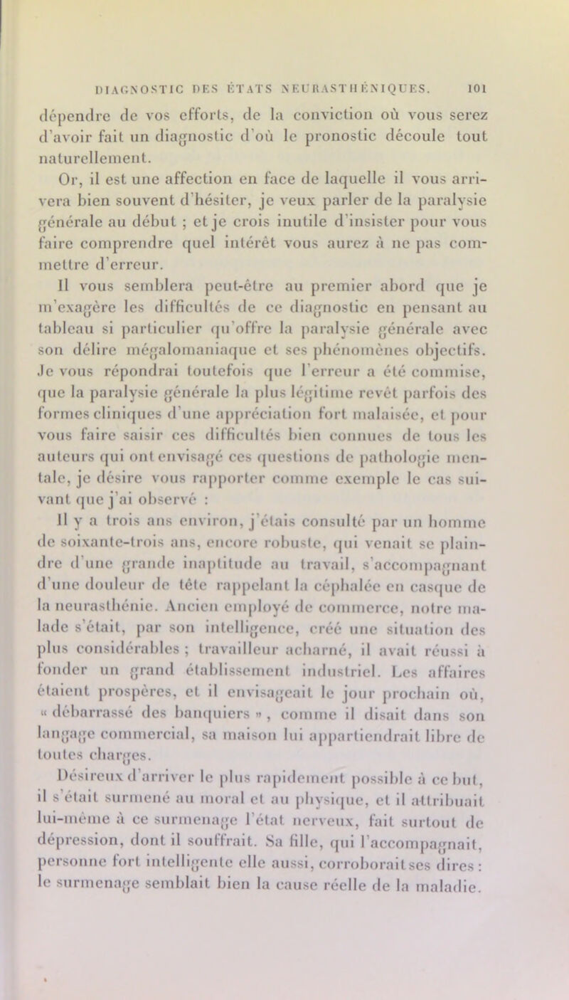 dépendre de vos efforls, de la conviction où vous serez d’avoir fait un diagnostic d’où le pronostic découle tout naturellement. Or, il est une affection en face de laquelle il vous arri- vera bien souvent d’hésiter, je veu.v parler de la paralysie générale au début ; et je crois inutile d’insister pour vous faire comprendre quel intérêt vous aurez à ne pas com- mettre d’erreur. Il vous semblera peut-être au premier abord que je m’exagère les difficultés de ce diagnostic en pensant au tableau si particulier qu’offre la paralysie générale avec son délire mégalomanlaquc et ses pbénomènes objectifs, .le vous répondrai toutefois que l’erreur a été commise, que la paralysie générale la plus légitime revêt parfois des formes cllnlijues d’une appréciation fort malaisée, et pour vous faire saisir ces difficultés bien connues île tous les auteurs qui ont envisagé ces (juesllons de pathologie men- tale, je désire vous rapjiortcr comme exemple le cas sui- vant que j’ai observé : Il y a trois ans environ, j’étais consulté par un bomme de soixante-trois ans, encore robuste, qui venait se plain- dre d’une grande inaptitude au travail, s’accompagnant d’une douleur de tête ra|>pelant la céphalée eu casque de la neurasthénie. .Vnclen employé de commerce, notre ma- lade s’était, par son intelligence, créé une situation des plus considérables ; travailleur acharné, il avait réussi à fonder un grand établis.semcnt industriel. Les affaires étalent prospères, et il envisageait le jour prochain où, «débarrassé des banquiers»*, comme il disait dans son langage commercial, sa maison lui appartiendrait libre fie toutes charges. Désireux d’arriver le jilus rapidement possible à échut, il s’était surmené au moral et au physique, et il attribuait liil-méme à ce surmenage l’état nerveux, fait surtout de dépression, dont il souffrait. 8a fille, qui l’accomjiagnait, personne fort Intelligente elle aussi, corroborait ses dires: le surmenage semblait bien la cause réelle de la maladie.