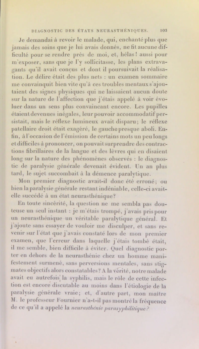 Je demandai à revoir le malade, qui, enchanté plus que jamais des soins que je lui avais donnés, ne fit aucune dif- ficulté pour se rendre prés de moi, et, hélas! aussi pour m’e.xposer, sans que je l’y sollicitasse, les plans e.vtrava- yants (ju’il avait conçus et dont il poursuivait la réalisa- tion. Le délire était des plus nets : un e.xamen sommaire me convainquit bien vite qu’à ces troubles mentau.v s’ajou- taient des si{jnes physiques qui ne laissaient aucun doute sur la nature de l’affection que j’étais appelé à voir évo- luer dans un sens plus convaincant encore. Les pupilles étaient devenues inégales, leurpouvoir accommodatif per- sistait, mais le réfle.ve lumineu.v avait disparu; le réfle.xe patellaire droit était e.xagéré, le gauche presque aboli. En- fin, à l’occasion de l’émission de certains mots un peu longs et difficiles à prononcer, on pouvait surprendre des contrac- tions fihrillaires de la langue et des lèvres qui en disaient loii{f sur la nature des phénomènes observés : le diagnos- tic de paralysie générale devenait évident, l’n an plus lard, le sujet succombait à la démence paralyliijue. .Mon premier diagnostic avait-il donc été erroné; ou bien la paralysie générale restant indéniable, celle-ci avait- elle succédé à un état neurasthénique? En toute sincérité, la ipiestion ne me sembla pas dou- teuse un seul instant ; je m’étais trompé, j’avais pris pour un nenrastbéniijue un véritable paralytique général. El j’ajoute sans essayer de vouloir me disculper, et sans re- venir sur 1 état que j avais constaté lors de mon premier e.xamen, que l’erreur dans laquelle j’étais tombé était, il me semble, bien difficile à éviter. Onel diagnostic por- ter en dehors de la neurasthénie chez un homme mani- festement surmené, sans perversions mentales, sans stig- mates objectifs alors constatables? A la vérité, notre malade avait eu autrefois' la syiibills, mais le rôle de cette infec- • * • * * * lion est eneore discutable au moins dans l’étiologie de la paralysie générale vraie; et, d’autre jiart, mon maître M. le profes.seur Eournier n’a-t-il pas montré la fréquence de ce (ju’il a appelé la neurasthénie jmrasyf)hilili(jue :'