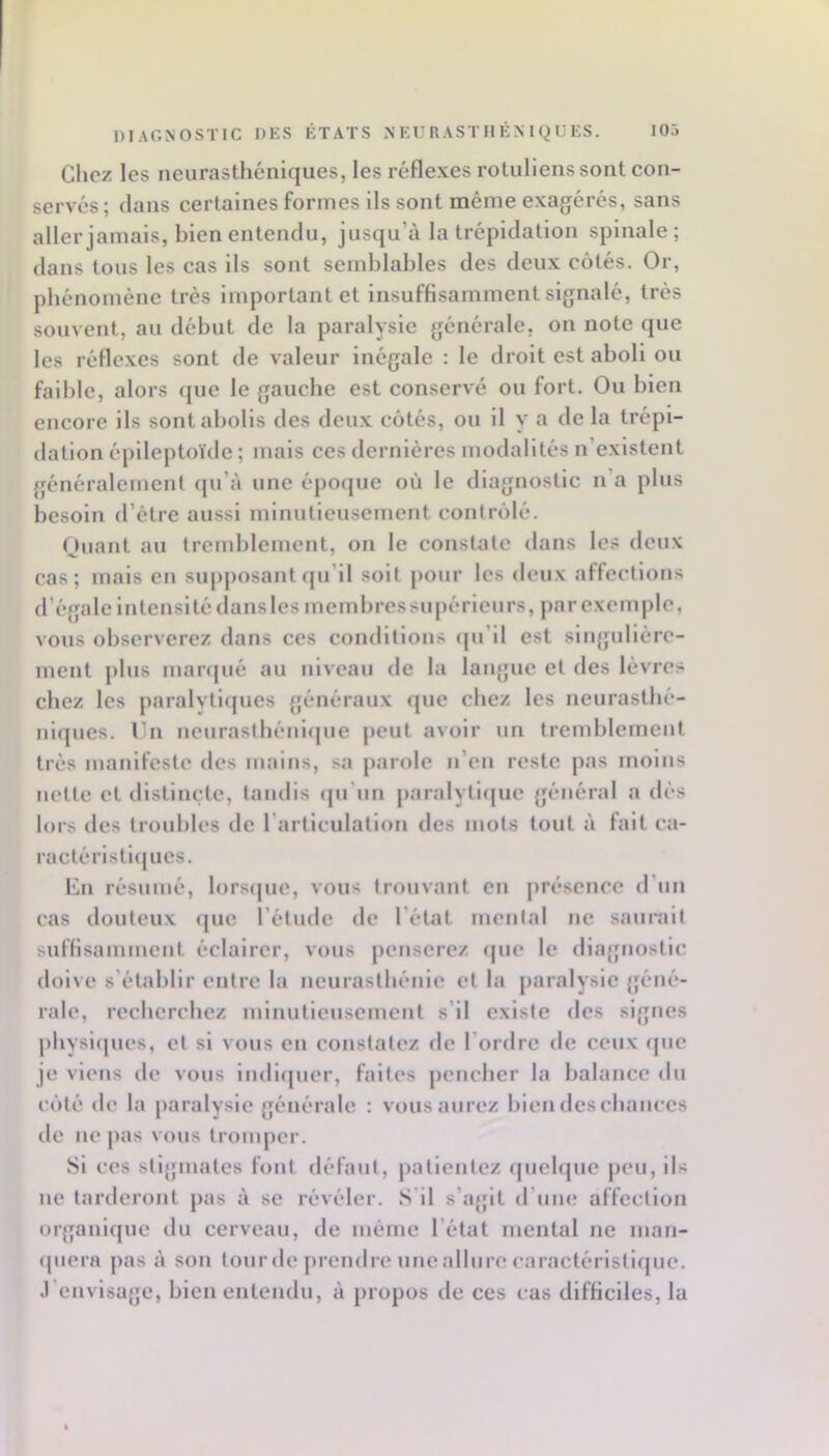 Clicz les neurasthéniques, les réfle.xes rotullens sont con- servés; dans certaines formes Ils sont même exagérés, sans aller jamais, bien entendu, jusqu’à la trépidation spinale; dans tous les cas ils sont semblables des deux côtés. Or, phénomène très inqiortant et Insuffisamment signalé, très souvent, au début de la paralysie générale, on note que les réflexes sont de valeur inégale : le droit est aboli ou faible, alors que le gauche est conservé ou fort. Ou bien encore ils sont abolis des deux côtés, ou il y a de la trépi- dation épileptoïde ; mais ces dernières modalités n’existent généralement qu’à une époijiie où le diagnostic n’a plus besoin d’étre aussi minutieusement conlrôlé. Oiiant au tremblement, on le constate dans les deux cas; mais en supjiosantqu’il soit pour les deux affections d’égale intensité dansles membressupérieurs, jiar exemple, vous observerez dans ces conditions qu’il est slngullère- inent plus marqué au niveau de la langue et des lèvres chez les paralytlipics généraux (jue chez les neurasthé- nltpies. Vhi neurasthénique peut avoir un tremblement très manifeste des mains, sa parole n’en reste pas moins nette et distincte, tandis qu’un paralytique général a dès lors des troubles de l’articulation des mots tout à fait ea- ractéiTstujues. lîin résumé, lorsque, vous trouvant en jiré.sence d’un cas douteux (jue l’étude de l’état mental ne sauiTilt sulfi.samment éclairer, vous jienserez que le diagnostic doive s’établir entre la neurasthénie et la paralysie géné- rale, recherchez minutieusement s’il existe des signes physlipies, et si vous en constatez de l’ordre île ceux ipie je viens de vous indiipier, faites pencher la balance du côté de la paralysie générale ; vous aurez bien des chances de ne pas vous tromper. Si ces stigmates fout défaut, patientez «jiiehjue peu, ils ne tarderont pas à se révéler. S'il s’agit d’une affection orjfanlque du cerveau, de même l’état mental ne man- (piern pas à son toiirde prendre uneallure caractéristique. J’envisage, bien entendu, à propos de ces cas difficiles, la