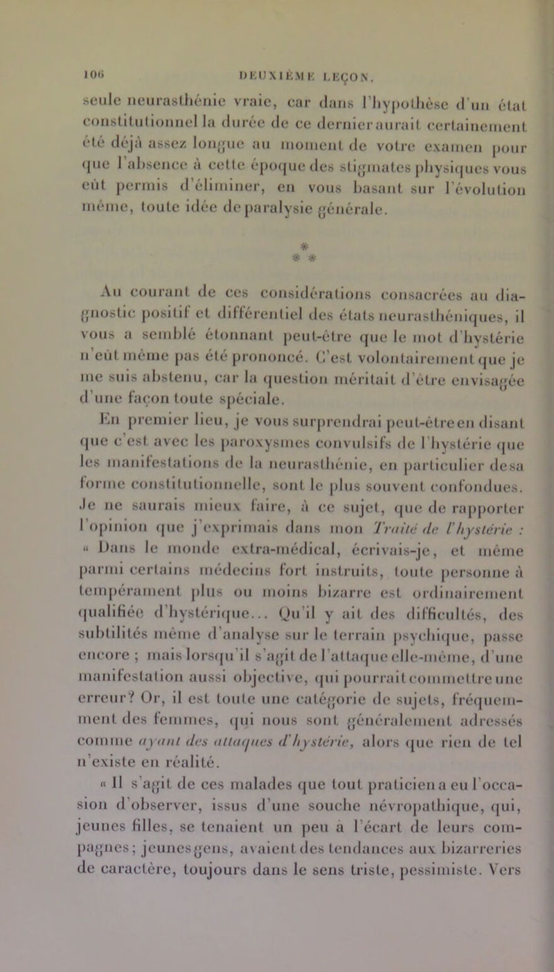 •0'* DKUXIKMK LKÇON. seule neurastliéiiie vraie, car dans riiy|)olhèse (riiii état constiüi(i(>iuieI la durée de ce dernier aurait certaiueiueut été déjà assez longue au luomeat de votre examen pour <jue 1 al)seiice a cette épofjuedes stlfpuates j)hysl([ues vous eût permis d’éliminer, en vous basant sur l’évolution même, toute idée de paralysie (générale. * Au courant de ces considérations consacrées an dla- {piostlc positif et différentiel des états neurasthéniques, il vous a semblé étonnant j)eut-étre (jue le mot d’bystérie n’eût même pas été prononcé. C’est volontairement que je me suis abstenu, car la (juestion méritait d’étre envisagée d’une façon toute spéciale. ]*iU premier lieu, je vous surprendrai j)eut-étreen disant (pie c est avec les paroxysmes convulsifs de riiystérle (pie les manilestations de la neiirastbéme, en particulier desa forme constitutionnelle, sont le plus sijuvent confondues, .le ne saurais mieux faire, à ce sujet, (pie de rapjiorter roplnlon (pie j’exjn irnals dans mon Traité d<‘ l'hystérie : » iJans le monde extra-médical, écrivais-je, et même parmi certains médecins fort Instruits, toute personne à teinjiérament jiliis ou moins bizarre est ordinairement (piallfiéo (I bystérlipie... (Ju’il y ait des difficultés, des subtilités même d analyse sur le terrain jisycbiipie, passe encore ; mais lorsipi’il s’ajfit de l’attaijue elle-même, d’une manifestation aussi objective, (pii pourrait commettre une erreur? Or, il est toute une catcqjorie de sujets, fréquem- ment des femmes, (pii nous sont {jénéralement adressés comme ayant des attaijaes d'hystérie, alors (jiie rien de tel n’existe en réalité. « 11 s’a{pt de ces malades (}ue tout praticien a eu l’occa- sion d’observer, issus d’une souche névropathique, (pil, jeunes filles, se tenaient un peu a l’écart de leurs com- [)U{pies; jeunesyens, avalent des tendances aux bizarreries de caractère, toujours dans le sens triste, pessimiste. Vers