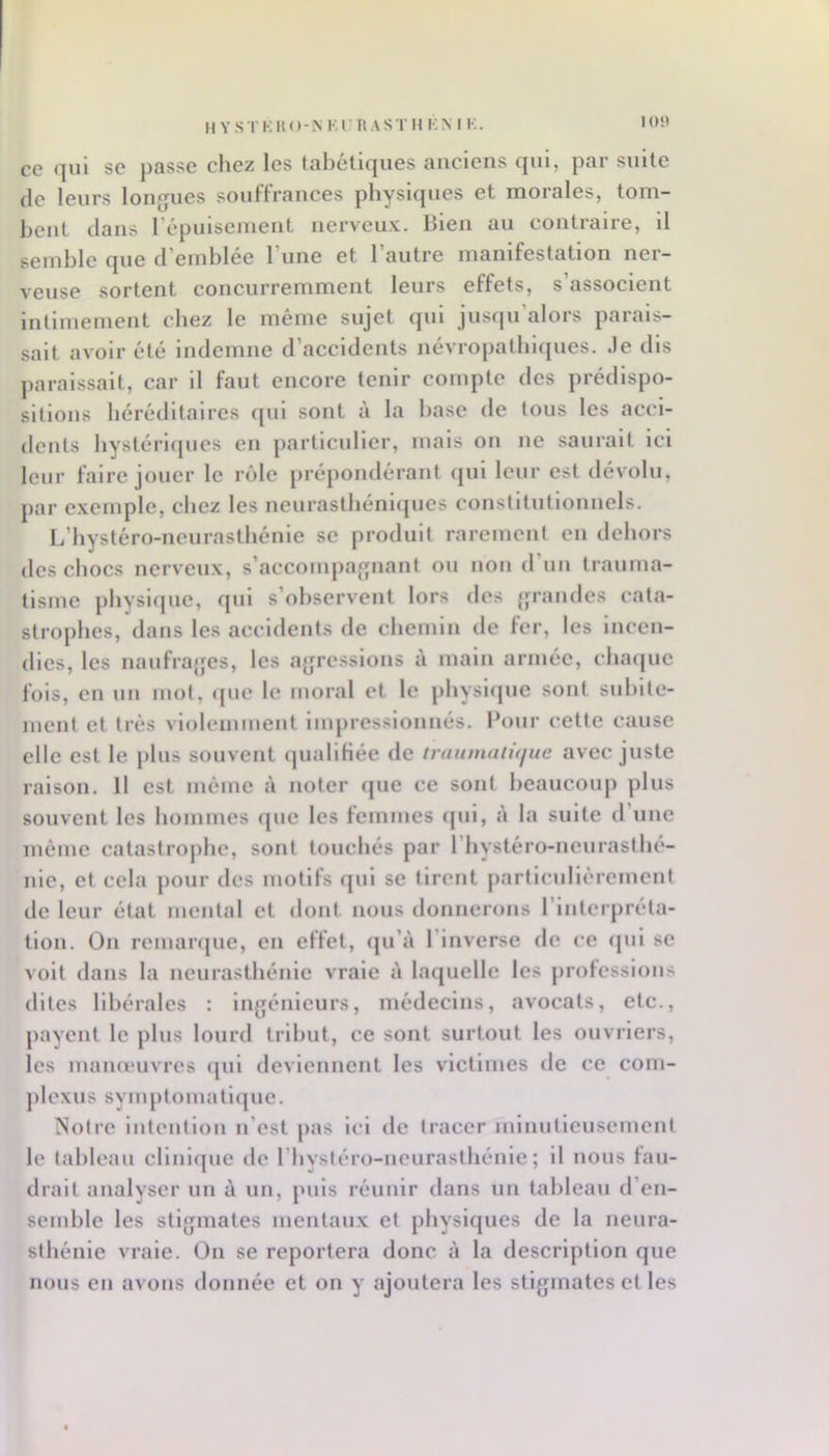 I()‘» ce qui se passe chez les tabétiques anciens qui, par suite (le leurs longues souffrances physiques et morales, tom- hcnt dans répuiseinent nerveux. Bien au contraire, il semble que d’emblée l’une et l’autre manifestation ner- veuse sortent concurremment leurs effets, s’associent intimement chez le même sujet qui jusqu’alors parais- sait avoir été indemne d’accidents névropalbl(jues. Je dis paraissait, car il faut encore tenir compte des prédispo- sitions héréditaires (jul sont à la base de tous les acci- dents by8lérl(|ucs en particulier, mais on ne saurait ici leur faire jouer le rôle prépondérant (jui leur est dévolu, par exemple, chez les neurastbénl(jues constitutionnels. L’bystéro-ncuraslbénle se produit rarement en dehors des chocs nerveux, s’accompajpiant ou non d’un trauma- tisme physique, qui s’observent lors des {jrandes cata- strophes, dans les accidents de chemin de fer, les incen- dies, les naufrajjes, les aj|rcsslons à main armée, chaque fois, en un mot, ([ue le moral et le physique sont subite- ment et très violemment impressionnés. Pour cette cause elle est le plus souvent (piallHée de irauinatujue avec juste raison. Il est même à noter que ce sont beaucoup plus souvent les hommes que les femmes (jul, à la suite d’une mémo catastrophe, sont touchés par l’hystéro-ncurasthé- nle, et cela pour des motifs qui se tirent particulièrement de leur état mental et dont nous donnerons l’inlerpréla- tlon. On remarque, en effet, (ju’à l’inverse de ce ([ul se volt dans la neurasthénie vraie à laquelle les prolcsslons dites libérales : ingénieurs, médecins, avocats, etc., payent le plus lourd tribut, ce sont surtout les ouvriers, les maïueuvres (jul deviennent les victimes de ce com- jilexus symj)tomatl(jue. Notre intention n’est jias ici de tracer minutieusement le tableau cllnlrjue de l’hystéro-ueurasthénle ; il nous fau- drait analyser un à un, puis réunir dans un tableau d’en- semble les stigmates mentaux et physiques de la neura- sthénie vraie. On se reportera donc à la description que nous en avons donnée et on y ajoutera les stigmates et les